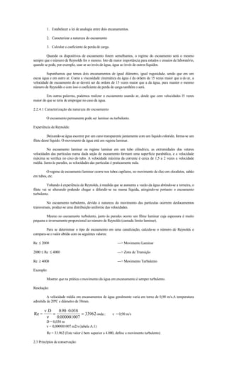 1. Estabelecer a lei de analogia entre dois encanamentos.

         2. Caracterizar a natureza do escoamento

         3. Calcular o coeficiente de perda de carga.

        Quando os dispositivos de escoamento forem semelhantes, o regime do escoamento será o mesmo
sempre que o número de Reynolds for o mesmo. Isto dá maior importância para estudos e ensaios de laboratório,
quando se pode, por exemplo, usar ar ao invés de água, água ao invés de outros líquidos.

         Suponhamos que temos dois encanamentos de igual diâmetro, igual rugosidade, sendo que em um
escoa água e em outro ar. Como a viscosidade cinemática da água é da ordem de 15 vezes maior que a do ar, a
velocidade do escoamento do ar deverá ser da ordem de 15 vezes maior que a da água, para manter o mesmo
número de Reynolds e com isso o coeficiente de perda de carga também o será.

        Em outras palavras, podemos realizar o escoamento usando ar, desde que com velocidades l5 vezes
maior do que se teria de empregar no caso da água.

2.2.4.1 Caracterização da natureza do escoamento

         O escoamento permanente pode ser laminar ou turbulento.

Experiência de Reynolds:

          Deixando-se água escorrer por um cano transparente juntamente com um líquido colorido, forma-se um
filete desse líquido. O movimento da água está em regime laminar.

         No escoamento laminar ou regime laminar em um tubo cilíndrico, as extremidades dos vetores
velocidades das partículas numa dada seção de escoamento formam uma superfície parabólica, e a velocidade
máxima se verifica no eixo do tubo. A velocidade máxima da corrente é cerca de 1,5 a 2 vezes a velocidade
média. Junto às paredes, as velocidades das partículas é praticamente nula.

        O regime de escoamento laminar ocorre nos tubos capilares, no movimento de óleo em oleodutos, sabão
em tubos, etc.

          Voltando à experiência de Reynolds, à medida que se aumenta a vazão da água abrindo-se a torneira, o
filete vai se alterando podendo chegar a difundir-se na massa líquida, atingindo-se portanto o escoamento
turbulento.

         No escoamento turbulento, devido à natureza do movimento das partículas ocorrem deslocamentos
transversais, produz-se uma distribuição uniforme das velocidades.

        Mesmo no escoamento turbulento, junto às paredes ocorre um filme laminar cuja espessura é muito
pequena e inversamente proporcional ao número de Reynolds (camada limite laminar).

        Para se determinar o tipo de escoamento em uma canalização, calcula-se o número de Reynolds e
compara-se o valor obtido com os seguintes valores:

Re ≤ 2000                                                  ---> Movimento Laminar

2000 ≤ Re ≤ 4000                                           ---> Zona de Transição

Re ≥ 4000                                                  ---> Movimento Turbulento

Exemplo:

         Mostrar que na prática o movimento da água em encanamento é sempre turbulento.

Resolução:

         A velocidade média em encanamentos de água geralmente varia em torno de 0,90 m/s.A temperatura
admitida de 20ºC e diâmetro de 38mm.

       v.D    0.90 ⋅ 0.038
Re =       =               = 33962 onde.:               v = 0,90 m/s
        ν    0.000001007
         D = 0,038 m
         ν = 0,000001007 m2/s (tabela A.1)
         Re = 33.962 (Este valor é bem superior a 4.000, define o movimento turbulento)

2.3 Princípios de conservação:
 