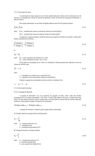 2.3.1 Conservação da massa

          A conservação da massa apesar de ser um fato comprovado (para sistemas sob o prisma das Leis de
Newton), sua equação para volume de controle foi deduzida a partir do teorema de transporte de Reynolds e a
idéia de sistema.

            Para regime permanente, na sua forma integrada podemos escrevê-la da seguinte maneira:

∑ m e= ∑ m s
                                                                                                                  (2.13)

onde:       ∑ me = somatória das massas na entrada do volume de controle [Kg/s];
            ∑ ms = somatória das massas na saída do volume de controle [Kg/s];
          Se pegarmos a equação anterior e dividirmos pela massa específica do fluído nas entradas e saídas (para
fluídos incompressíveis) obtemos:

 Volume    Volume 
         =                                                                                                      (2.14)
 Tempo  e  Tempo  s

ou

     
Q e = Qs                                                                                                            (2.15)

onde:       Qe = vazão volumétrica de entrada [m3/s; m3/h]
            Qs = vazão volumétrica de saída [m3/s; m3/h]
        Vazão pode ser interpretada como o fluxo ou velocidade de fluído passando pela superfície ou área do
volume de controle, logo:

Q = v ⋅A
                                                                                                                   (2.16)

onde:
            v = velocidade com o fluído cruza a superfície [m/s];
            A = superfície ou área de estudo do volume de controle[(m2];
            Portanto a equação da continuidade em termos de fluxo volumétrico fica:

v e . Ae = vs . As                                                                                                  (2.17)

2.3.2 Conservação da energia

2.3.2.1 Equação de Bernoulli
         A equação de Bernoulli é um caso particular da equação de Euler, sendo usada para fluídos
incompressíveis e em regime permanente e sem atrito. A partir dela podemos dizer que a energia total num
ponto 1 de uma linha de corrente é igual a energia total a um ponto dois na mesma linha de corrente. Bernoulli
confirma a conservação de energia ao longo de um escoamento.

Energia totalponto1 = Energia totalponto2                                                                           (2.18)

            A energia de um ponto é composta pelas energias abaixo relacionadas:

a) Energia cinética ou energia devido ao deslocamento

        v2
Ec =                                                                                                                (2.19)
        2g
onde:       Ec = energia cinética [m.c.f.];
            v = velocidade [m/s];
            g = aceleração da gravidade [m/s2];
b) Energia de pressão ou energia mecânica

        p
Ep =                                                                                                                (2.20)
        γ
onde:       Ep = energia de pressão [m.c.f.];
            p = pressão do líquido [Pa];
            γ = peso específico do fluído [N/m3];
 