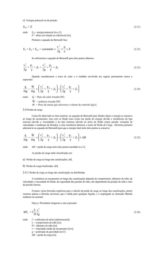 c) Energia potencial ou de posição

Epz = Z                                                                                                           (2.21)

onde:    Epz= energia potencial [m.c.f.];
         Z = altura em relação ao referencial [m];
         Portanto a equação de Bernoulli fica:

                            v2 p
Ec + Ep + Epz = constante =   + +Z                                                                                (2.22)
                            2g γ

         Se utilizarmos a equação de Bernoulli para dois pontos obtemos:

  2             2
v 1 p1        v 2 p2
    +  + Z1 =     +  + Z2                                                                                         (2.23)
2g γ          2g γ

         Quando consideramos a troca de calor e o trabalho envolvido em regime permanente temos a
expressão:

q   W  v2 p2
                    v 1 p1
                         2
                                  
   −    = 2
             + + Z2 −    +  + Z1                                                                               (2.24)
mg mg  2g γ
                   2g γ       
onde:     
          q = fluxo de calor trocado [W]
          
          W = potência trocada [W]
          
          m = fluxo de massa que atravessa o volume de controle [kg/s]
2.4 Perdas de carga
         Como foi observado no item anterior, na equação de Bernoulli para fluídos ideais a energia se conserva
ao longo do escoamento, mas com os fluído reais existe um perda de energia devida a resistências do tipo
internas (devido a viscosidade) e do tipo externas (devido ao atrito do fluído contra parede, variações de
velocidades e mudanças de direção), a essa resistência daremos o nome de Perda de Carga . Devemos portanto
adicioná-la na equação de Bernoulli para que a energia total entre dois pontos se conserve.

q   W  v2 p2
                    v1 p1
                         2
                                 
   −    = 2
             + + Z2 −    + + Z1 + ∆H                                                                           (2.25)
mg mg  2g γ
                   2g γ      

onde:    ∆H = perda de carga entre dois pontos (unidade m.c.f.);

         As perdas de carga estão classificadas em:

a) Perdas de carga ao longo das canalizações; ∆Hc

b) Perdas de carga localizadas; ∆Hd

2.4.1 Perdas de carga ao longo das canalizações ou distribuídas
         A resistência ao escoamento ao longo das canalizações depende do comprimento, diâmetro do tubo, da
velocidade e viscosidade do fluído, da rugosidade das paredes do tubo, não dependendo da posição do tubo e nem
da pressão interna.

        Existem várias formulas empíricas para o cálculo da perda de carga ao longo das canalizações, porém
veremos apenas a fórmula universal, que é válida para qualquer líquido, e é empregada no chamado Método
moderno ou racional.

         Darcy e Weissbach chegaram a esta expressão:

           L v2
∆H c = f                                                                                                          (2.26)
           D 2g
onde:    f = coeficiente de atrito [adimensional];
         L = comprimento do tubo [m];
         D = diâmetro do tubo [m];
         v = velocidade média de escoamento [m/s];
         g = aceleração da gravidade [m/s2];
         ∆H = perda de carga [m];
 