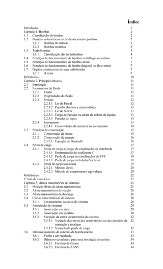 Índice
Introdução                                                                           1
Capítulo 1: Bombas                                                                   2
1.1 Classificação de bombas                                                          2
1.2 Bombas volumétricas ou de deslocamento positivo                                  2
        1.2.1    Bombas de embolo                                                    3
        1.2.2    Bombas rotativas                                                    3
1.3 Turbobombas                                                                      3
        1.3.1    Classificação das turbobombas                                       4
1.4 Principio de funcionamento de bombas centrifugas ou radiais                      5
1.5 Principio de funcionamento de bombas axiais                                      7
1.6 Principio de funcionamento de bomba diagonal ou fluxo misto                      7
1.7 Órgãos constitutivos de uma turbobomba                                           7
        1.7.1    O rotor                                                             7
Referências                                                                          10
Capítulo 2: Princípios básicos                                                       11
2.1 Introdução                                                                       11
2.2 Escoamento do fluido                                                             11
        2.2.1    Fluido                                                              11
        2.2.2    Propriedades do fluido                                              11
        2.2.3    Pressão                                                             12
                 2.2.3.1 Lei de Pascal                                               12
                 2.2.3.2 Pressão absoluta e manométrica                              13
                 2.2.3.3 Lei de Stevin                                               13
                 2.2.3.4 Carga de Pressão ou altura de coluna de líquido             13
                 2.2.3.5 Pressão de vapor                                            13
        2.2.4    Escoamento                                                          13
                 2.2.4.1 Característica da natureza do escoamento                    14
2.3 Princípio de conservação                                                         15
        2.3.1    Conservação de massa                                                15
        2.3.2    Conservação de energia                                              16
                 2.3.2.1 Equação de Bernoulli                                        16
2.4 Perda de carga                                                                   17
        2.4.1    Perda de carga ao longo da canalização ou distribuída               17
                 2.4.1.1 Determinação do coeficiente f                               17
                 2.4.1.2 Perda de carga em canalizações de PVC                       19
                 2.4.1.3 Perda de carga em tubulações de ar                          19
        2.4.2    Perda de carga localizada                                           19
                 2.4.2.1 Método direto                                               20
                 2.4.2.2 Método do comprimento equivalente                           20
Referências                                                                          22
1a lista de exercícios                                                               23
Capítulo 3: Altura manométrica do sistemas                                           24
3.1 Medição direta da altura manométrica                                             25
3.2 Altura manométrica de sucção                                                     26
3.3 Altura manométrica de descarga                                                   26
3.4 Curvas características do sistema                                                26
        3.4.1    Levantamento da curva do sistema                                    26
3.5 Associação de sistemas                                                           29
        3.5.1    Associação em série                                                 29
        3.5.2    Associação em paralelo                                              30
        3.5.3    Variação da curva característica do sistema                         32
                 3.5.3.1 Variação dos níveis dos reservatórios ou das pressões de    32
                          aspiração e recalque
                 3.5.3.2 Variação da perda de carga                                  32
3.6 Dimensionamento de sistemas de bombeamento                                       33
        3.6.1    Vazão a ser recalcada                                               33
        3.6.2    Diâmetro econômico para uma instalação elevatória                   34
                 3.6.2.1 Fórmula de Bresse                                           34
                 3.6.2.2 Fórmula da ABNT                                             34
 