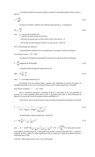 A velocidade do fluido de escoamento, segundo a equação da continuidade aplicada a dutos circulares, é
dada por:

        4Q
v=                                                                                                                  (2.27)
        πD 2

          Em dutos não circulares o diâmetro será o diâmetro equivalente (Deq)., e é calculado por:

          4A
D eq =                                                                                                              (2.28)
           P
onde:     A = área transversal do duto [m2];
          P = perímetro da seção transversal do duto [m].
               Utilizando esta equação para um duto de seção circular, temos que Deq = D.

               Para um duto de seção retangular de lados a e b, temos que Deq = 2ab/(a+b)

2.4.1.2 Determinação do coeficiente f
          A determinação do coeficiente f leva em consideração se o escoamento é laminar ou turbulento:

a) Escoamento Laminar - Re  2.000

          O coeficiente f não depende da rugosidade do escoamento, mas apenas do número de Reynolds

        64
f=         (equacao de Poiseuille)                                                                                  (2.28)
        Re

          A equação de perda de carga para regime laminar fica:

                 L vν
∆H c = 32                                                                                                           (2.29)
                 D2 g

onde:     ν = Viscosidade cinemática [m2/s]

         Esta fórmula serve para qualquer líquido e qualquer tubo, independente do material, do estado e da
rugosidade das paredes. Como se vê, no escoamento laminar a perda é sempre proporcional, à velocidade.

b) Escoamento Turbulento -             Re  4.000

         Para os escoamentos turbulentos, o coeficiente de atrito f é uma função de Re e da rugosidade do
material ε ou k, ou da rugosidade relativa (ε/D ou k/D). a rugosidade relativa pode ser obtida diretamente da
figura (B.1) ou através dos valores da rugosidade absoluta pela tabela (A.3).

           Outra forma f é através da forma iterativa através da equação transcendental apresentada por Colebrook
:

                          1
f = {                                                    }2                                                         (2.30)
                                             9,3
     1,14 + 2 log( D ) - 2 log[1+
                   ε                           ε
                                                     ]
                                           Re( D ) f

          Churchill propõe a seguinte equação para o cálculo de f:

               8 12       1
f = 8.[(          ) +         3/ 2
                                   ]1/12                                                                            (2.31)
               Re     (A + B )

                                            1                16       37530 16
onde:      A = [2,457. ln(                                 )] e B = [      ] A forma direta de obter f
                                 (7 / Re ) + 0,27.( ε / D)
                                           0,9
                                                                       Re
é pelo diagrama de Moody (figura B.2), onde apresenta em abcissas o número de Reynolds (Re), e a esquerda o
coeficiente de atrito f, ambos em escalas logarítmicas. Pode ser notado que o limite do escoamento laminar é
considerado igual a 2.000.

a) Para Re  2000, regime Laminar, usa-se a reta A de Poiseuille;
 