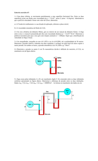 Lista de exercício nº1

1-) Uma placa infinita, se movimenta paralelamente a uma superfície horizontal fixa. Entre as duas
superfícies existe um fluído com viscosidade de µ = 7,2x10-3 poise (1 poise = 0,1kg/ms). Admitindo-se
que o perfil de velocidade é linear com valor de 0,5m/s, determine:

a-) A Tensão de cisalhamento e a sua direção de aplicação, referente a placa móvel;

b-) A viscosidade cinemática do fluído (d= 0,8);

2-) Um eixo cilíndrico de diâmetro 80mm, gira no interior de um mancal de diâmetro 82mm. A folga
entre o eixo e o mancal é preenchida pôr óleo com viscosidade dinâmica µ = 7,2x10-3 Ns/m2. Determine a
potência necessária para que o eixo gire com rotação constante n = 1200rpm. Supor que a distribuição de
velocidade na folga é linear.

3-) Um mergulhador, mergulha no mar (d=1,025) e no rio (d=0,998), até a profundidade de 50 metros.
Determine a pressão relativa e absoluta nas duas condições e verifique em qual local ele esteve sujeito a
maior pressão. Em ambos os locais, a pressão atmosférica é de 101,3kPa e g= 10m/s2.

4-) Determine a pressão no ponto A em Pa manométrica devida à deflexão do mercúrio, d=13,6, no
manômetro em da figura abaixo.




5-) Água escoa pelas tubulações A e B, um manômetro duplo U foi conectado entre as duas tubulações
conforme apresentado na figura abaixo. Determinar a diferença de pressão entre as duas tubulações.
Dados: dHg =13,6; dóleo = 0,8; dH20 =1,0; γH20 = 10000N/m2 . As leituras no manômetro são dadas em cm.
 