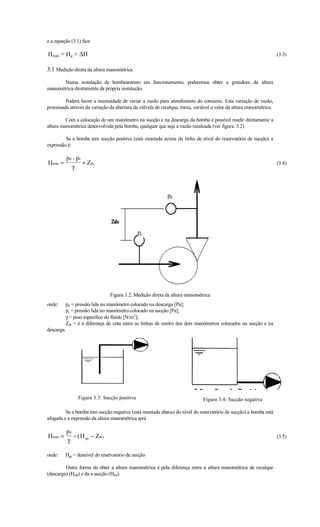 e a equação (3.1) fica:

H man = H g + ∆H                                                                                                    (3.3)

3.1 Medição direta da altura manométrica
       Numa instalação de bombeamento em funcionamento, poderemos obter a grandeza da altura
manométrica diretamente da própria instalação.

         Poderá haver a necessidade de variar a vazão para atendimento do consumo. Esta variação de vazão,
processada através da variação da abertura da válvula de recalque, torna, variável o valor da altura manométrica.

         Com a colocação de um manômetro na sucção e na descarga da bomba é possível medir diretamente a
altura manométrica desenvolvida pela bomba, qualquer que seja a vazão recalcada (ver figura. 3.2).

         Se a bomba tem sucção positiva (está montada acima da linha de nível do reservatório de sucção) a
expressão é:

          pd + ps
Hman =            + Zds                                                                                             (3.4)
            γ



                                                            pd




                                              ps




                                Figura 3.2: Medição direta da altura manométrica
onde:    pd = pressão lida no manômetro colocado na descarga [Pa];
         ps = pressão lida no manômetro colocado na sucção [Pa];
         γ = peso específico do fluído [N/m3];
         Zds = é a diferença de cota entre as linhas de centro dos dois manômetros colocados na sucção e na
descarga.




                Figura 3.3: Sucção positiva                                   Figura 3.4: Sucção negativa

         Se a bomba tem sucção negativa (está montada abaixo do nível do reservatório de sucção) a bomba está
afogada e a expressão da altura manométrica será

          pd
Hman =       − ( H gs − Zds )                                                                                       (3.5)
          γ

onde:    Hgs = desnível do reservatório de sucção

         Outra forma de obter a altura manométrica é pela diferença entre a altura manométrica de recalque
(descarga) (Hmd) e da a sucção (Hms).
 