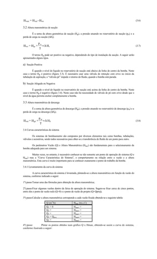 H man = H md - H ms                                                                                                 (3.6)

3.2 Altura manométrica de sucção
         É a soma da altura geométrica de sucção (Hgs), a pressão atuando no reservatório de sucção (prs) e a
perda de carga na sucção (∆Hs).

                p rs
H ms = H gs +        +∆ Hs                                                                                          (3.7)
                 γ

         O termo Hgs pode ser positivo ou negativo, dependendo do tipo de instalação da sucção. A seguir serão
apresentados alguns tipos.

a) Sucção Positiva
         É quando o nível do líquido no reservatório de sucção está abaixo da linha de centro da bomba. Neste
caso o termo Hgs é positivo (figura 3.3). É necessário usar uma válvula de retenção com crivo no início da
tubulação de aspiração, a “válvula pé” impede o retorno do fluido, quando a bomba está parada.

b) Sucção Afogada ou Negativa
          É quando o nível do líquido no reservatório de sucção está acima da linha de centro da bomba. Neste
caso o termo Hgs é negativo (figura 3.4). Neste caso não há necessidade de válvula de pé com crivo desde que o
nível da água permita encher completamente a bomba.

3.3 Altura manométrica de descarga
         É a soma da altura geométrica de descarga (Hgd), a pressão atuando no reservatório de descarga (prd) e a
perda de carga na descarga (∆Hd).

                p rd
H md = H gd +        +∆ H d                                                                                         (3.8)
                 γ

3.4 Curvas características do sistema

         Os sistemas de bombeamento são compostos por diversos elementos tais como bombas, tubulações,
válvulas e acessórios, sendo todos necessários para obter-se a transferência do fluído de um ponto para outro.

        Os parâmetros Vazão (Q) e Altura Manométrica (Hman) são fundamentais para o selecionamento da
bomba adequada para um sistema.

       Muitas vezes, no entanto, é necessário conhecer-se não somente um ponto de operação do sistema (Q e
Hman) mas a Curva Característica do Sistema, o comportamento ou relação entre a vazão e a altura
manométrica. Esta curva é muito importante para se conhecer exatamente o ponto de trabalho da bomba.

3.4.1 Levantamento da curva do sistema

          A curva característica do sistema é levantada, plotando-se a altura manométrica em função da vazão do
sistema, conforme indicado a seguir:

1º) passoTomar uma das fórmulas para obtenção da altura manométrica;

2º) passoFixar algumas vazões dentro da faixa de operação do sistema. Sugere-se fixar cerca de cinco pontos,
entre eles o ponto de vazão nulo (Q=0) e o ponto de vazão do projeto (Q=Qproj);

3º) passoCalcular a altura manométrica corresponde a cada vazão fixada obtendo-se a seguinte tabela:
                       Q (m3/h)                    Hman (m.c.f.)
                       Q1 = 0                      Hman1 =
                       Q2 =                        Hman2 =
                       Q3 =                        Hman3 =
                       Q4 = Qproj                  Hman4 =
                       Q5 =                        Hman5 =

4º) passo        Plotar os pontos obtidos num gráfico Q x Hman, obtendo-se assim a curva do sistema,
conforme ilustrado a seguir:
 