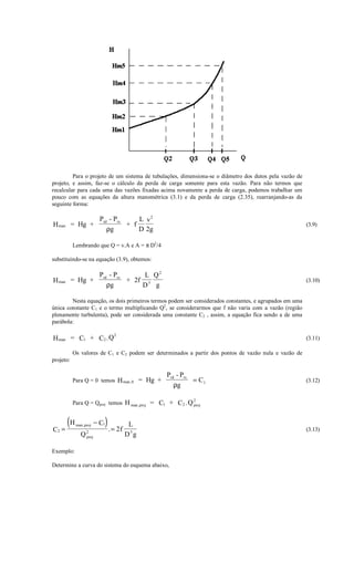Para o projeto de um sistema de tubulações, dimensiona-se o diâmetro dos dutos pela vazão de
projeto, e assim, faz-se o cálculo da perda de carga somente para esta vazão. Para não termos que
recalcular para cada uma das vazões fixadas acima novamente a perda de carga, podemos trabalhar um
pouco com as equações da altura manométrica (3.1) e da perda de carga (2.35), rearranjando-as da
seguinte forma:

                             Prd - Prs     L v2
H man = Hg +                           + f                                                              (3.9)
                                ρg         D 2g

           Lembrando que Q = v.A e A = π D2/4

substituindo-se na equação (3.9), obtemos:

                             Prd - Prs      L Q2
H man      = Hg +                      + 2f 5                                                           (3.10)
                                ρg         D g

        Nesta equação, os dois primeiros termos podem ser considerados constantes, e agrupados em uma
única constante C1 e o termo multiplicando Q2, se considerarmos que f não varia com a vazão (região
plenamente turbulenta), pode ser considerada uma constante C2 , assim, a equação fica sendo a de uma
parábola:

                                  2
H man = C1 + C2 .Q                                                                                      (3.11)

           Os valores de C1 e C2 podem ser determinados a partir dos pontos de vazão nula e vazão de
projeto:

                                                   Prd - Prs
           Para Q = 0 temos H man ,0 = Hg +                  = C1                                       (3.12)
                                                      ρg

                                                            2
           Para Q = Qproj temos H man ,proj = C1 + C2 .Q proj



C2 =
        (H   man , proj       ) . = 2f
                           − C1           L
                                                                                                        (3.13)
                    2
                Q   proj                 D5g

Exemplo:

Determine a curva do sistema do esquema abaixo,
 