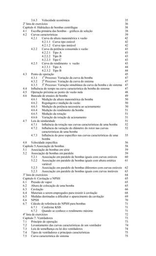 3.6.3    Velocidade econômica                                              35
 a
2 lista de exercícios                                                             36
Capítulo 4: Hidráulica de bombas centrífugas                                      38
4.1 Escolha primária das bombas – gráficos de seleção                             38
4.2 Curvas características                                                        39
       4.2.1    Curva da altura manométrica x vazão                               42
                4.2.1.1 Curva tipo estável                                        42
                4.2.1.2 Curva tipo instável                                       42
       4.2.2    Curva da potência consumida x vazão                               43
                4.2.2.1 Tipo A                                                    43
                4.2.2.2 Tipo B                                                    43
                4.2.2.3 Tipo C                                                    43
       4.2.3    Curva do rendimento x vazão                                       43
                4.2.3.1 Tipo A                                                    44
                4.2.3.2 Tipo B                                                    44
4.3 Ponto de operação                                                             45
       4.3.1    10 Processo: Variação da curva da bomba                           47
       4.3.2    20 Processo: Variação da curva do sistema                         47
       4.3.3    30 Processo: Variação simultânea da curva da bomba e do sistema   47
4.4 Influência do tempo na curva característica da bomba do sistema               47
4.5 Operação próxima ao ponto de vazão nula                                       48
4.6 Bancada de ensaios de bomba                                                   49
       4.6.1    Medição da altura manométrica da bomba                            50
       4.6.2    Regulagem e medição da vazão                                      50
       4.6.3    Medição da potência necessária ao acionamento                     50
       4.6.4    Medição do rendimento da bomba                                    51
       4.6.5    Medição da rotação                                                51
       4.6.6    Variação da rotação de acionamento                                51
4.7 Leis de similaridade                                                          51
       4.7.1    Influência da rotação nas curvas características de uma bomba     52
       4.7.2    Influência da variação do diâmetro do rotor nas curvas            52
                características de uma bomba
       4.7.3    Influência do peso específico nas curvas características de uma   55
                bomba
4.8 Velocidade específica                                                         56
Capítulo 5:Associação de bombas                                                   58
5.1 Associação de bombas em série                                                 59
5.2 Associação de bombas em paralelo                                              59
       5.2.1    Associação em paralelo de bombas iguais com curvas estáveis       60
       5.2.2    Associação em paralelo de bombas iguais com altura estática       61
                variável
       5.2.3    Associação em paralelo de bombas diferentes com curvas estáveis   62
       5.2.3    Associação em paralelo de bombas iguais com curvas instáveis      63
 a
3 lista de exercícios                                                             64
Capítulo 6: Cavitação e NPSH                                                      65
6.1 Pressão de vapor                                                              65
6.2 Altura de colocação de uma bomba                                              65
6.3 Cavitação                                                                     66
6.4 Materiais a serem empregados para resistir à cavitação                        68
6.5 Medidas destinadas a dificultar o aparecimento da cavitação                   69
6.6 NPSH                                                                          70
6.7 Cálculo de referência do NPSH para bombas                                     71
       6.7.1    Conforme KSB                                                      71
       6.7.2    Quando se conhece o rendimento máximo                             71
 a
4 lista de exercícios                                                             72
Capítulo 7: Ventiladores                                                          73
7.1 Princípio de operação                                                         73
7.2 Levantamento das curvas características de um ventilador                      74
7.3 Leis de semelhança ou lei dos ventiladores                                    74
7.4 Tipos de ventiladores e principais características                            75
7.5 Curva característica do sistema                                               75
 