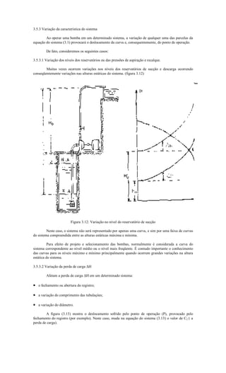 3.5.3 Variação da característica do sistema

        Ao operar uma bomba em um determinado sistema, a variação de qualquer uma das parcelas da
equação do sistema (3.1) provocará o deslocamento da curva e, consequentemente, do ponto de operação.

        De fato, consideremos os seguintes casos:

3.5.3.1 Variação dos níveis dos reservatórios ou das pressões de aspiração e recalque.

        Muitas vezes ocorrem variações nos níveis dos reservatórios de sucção e descarga ocorrendo
conseqüentemente variações nas alturas estáticas do sistema. (figura 3.12)




                         Figura 3.12: Variação no nível do reservatório de sucção

         Neste caso, o sistema não será representado por apenas uma curva, e sim por uma faixa de curvas
do sistema compreendida entre as alturas estáticas máxima e mínima.

          Para efeito de projeto e selecionamento das bombas, normalmente é considerada a curva do
sistema correspondente ao nível médio ou o nível mais freqüente. É contudo importante o conhecimento
das curvas para os níveis máximo e mínimo principalmente quando ocorrem grandes variações na altura
estática do sistema.

3.5.3.2 Variação da perda de carga ∆H

        Afetam a perda de carga ∆H em um determinado sistema:

• o fechamento ou abertura do registro;

• a variação do comprimento das tubulaçòes;

• a variação do diâmetro.

        A figura (3.13) mostra o deslocamento sofrido pelo ponto de operação (P), provocado pelo
fechamento do registro (por exemplo). Neste caso, muda na equação do sistema (3.13) o valor de C2 ( a
perda de carga).
 