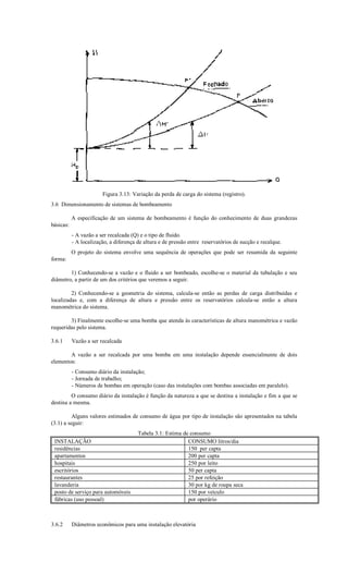 Figura 3.13: Variação da perda de carga do sistema (registro).
3.6 Dimensionamento de sistemas de bombeamento

           A especificação de um sistema de bombeamento é função do conhecimento de duas grandezas
básicas:
           - A vazão a ser recalcada (Q) e o tipo de fluido.
           - A localização, a diferença de altura e de pressão entre reservatórios de sucção e recalque.
           O projeto do sistema envolve uma sequência de operações que pode ser resumida da seguinte
forma:

        1) Conhecendo-se a vazão e o fluido a ser bombeado, escolhe-se o material da tubulação e seu
diâmetro, a partir de um dos critérios que veremos a seguir.

         2) Conhecendo-se a geometria do sistema, calcula-se então as perdas de carga distribuídas e
localizadas e, com a diferença de altura e pressão entre os reservatórios calcula-se então a altura
manométrica do sistema.

        3) Finalmente escolhe-se uma bomba que atenda às características de altura manométrica e vazão
requeridas pelo sistema.

3.6.1      Vazão a ser recalcada

        A vazão a ser recalcada por uma bomba em uma instalação depende essencialmente de dois
elementos:
           - Consumo diário da instalação;
           - Jornada de trabalho;
           - Números de bombas em operação (caso das instalações com bombas associadas em paralelo).
         O consumo diário da instalação é função da natureza a que se destina a instalação e fim a que se
destina a mesma.

          Alguns valores estimados de consumo de água por tipo de instalação são apresentados na tabela
(3.1) a seguir:
                                        Tabela 3.1: Estima de consumo
 INSTALAÇÃO                                                  CONSUMO litros/dia
 residências                                                 150 per capta
 apartamentos                                                200 per capta
 hospitais                                                   250 por leito
 escritórios                                                 50 per capta
 restaurantes                                                25 por refeição
 lavanderia                                                  30 por kg de roupa seca
 posto de serviço para automóveis                            150 por veículo
 fábricas (uso pessoal)                                      por operário



3.6.2      Diâmetros econômicos para uma instalação elevatória
 