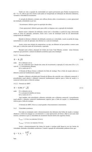 Tendo em vista a equação da continuidade em regime permanente para fluidos incompressíveis
(Q = V x A), sabe-se que uma mesma vazão pode ser transportada em tubulações de diferentes diâmetros,
variando a velocidade de escoamento.

         A variação do diâmetro, contudo, tem reflexos diretos sobre o investimento e o custo operacional
da instalação, entendendo-se por tais:

        - Investimento: dinheiro gasto na aquisição dos tubos;

        - Custo operacional: dinheiro gasto para cobrir as despesas com a operação da instalação.

        Quanto maior o diâmetro da tubulação, menor será a velocidade e a perda de carga, diminuindo
assim os custos de operação, entretanto, maior será o custo de instalação (custo de um determinado
comprimento de tubulação).

       Quando se diminui o diâmetro da tubulação, aumenta-se a velocidade, e assim as perdas de carga,
aumentando-se o custo de operação, mas diminui-se o custo de instalação.

         Assim, existe uma solução de compromisso, ou seja, um diâmetro tal que produza o menor custo
total, que é a soma dos custos de investimento e operação.

        Baseado neste critério, chamado de Critério do Custo Total Mínimo, existem várias formulas
empíricas que permitem o cálculo do diâmetro econômico para uma instalação.

3.6.2.1 Fórmula de Bresse

D = K. Q                                                                                                      (3.10)

onde:   D é o diâmetro em m;
        K é um coeficiente que é função dos custos de investimento e operação, K varia entre 0,8 a 1,3 (
valor K = 1 é normalmente adotado).
        Q é a vazão em m3/s.
        A fórmula de Bresse fornece o diâmetro da linha de recalque. Para a linha de sucção adota-se o
diâmetro comercial imediatamente superior.

        Quando o diâmetro calculado pela Fórmula de Bresse não coincidir com o diâmetro comercial, é
procedimento usual admitir o diâmetro comercial imediatamente superior para a linha de sucção e o
comercial inferior para a linha de recalque.

3.6.2.2 Fórmula da ABNT

D = 0,586. T1/ 4 . Q                                                                                          (3.11)

onde:   D é o diâmetro em m;
        T é a jornada de trabalho em horas;
        Q é a vazão em m3/s.
         Aqui também, não coincidindo o diâmetro calculado com o diâmetro comercial, é procedimento
usual admitir o diâmetro comercial imediatamente superior para a linha de sucção e o imediatamente
inferior para a linha de recalque.

        A fórmula da ABNT, frise-se, é usual quando o funcionamento é intermitente.

3.6.3   Velocidade econômica

        Em todas as instalações onde o dimensionamento dos diâmetros das linhas de sucção e recalque
obedeceu o critério de conjugar-se o investimento e o custo operacional, de forma a obter-se um custo total
mínimo, constatou-se que as velocidades de escoamento ficaram dentro dos seguintes limites:

        Vsucção  1,5 m/s ( no máximo 2,0 m/s);

        Vrecalque  2,5 m/s ( no máximo 3,0 m/s).

        Assim, o dimensionamento das linhas de sucção e recalque pode basear-se em tais limites de
velocidade, chamadas velocidades econômicas. Usando a equação da continuidade, podemos dizer que :

                   π. D2
Q = V. A =               .V
                     4
logo,
 