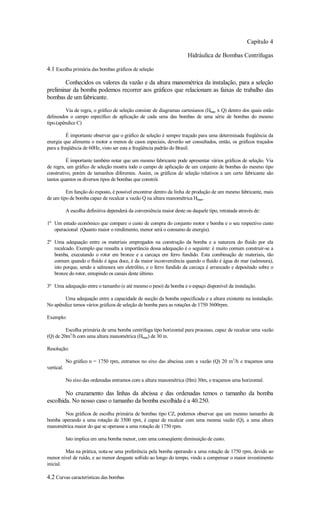 Capítulo 4

                                                                        Hidráulica de Bombas Centrífugas

4.1 Escolha primária das bombas gráficos de seleção

        Conhecidos os valores da vazão e da altura manométrica da instalação, para a seleção
preliminar da bomba podemos recorrer aos gráficos que relacionam as faixas de trabalho das
bombas de um fabricante.

         Via de regra, o gráfico de seleção consiste de diagramas cartesianos (Hman x Q) dentro dos quais estão
delineados o campo específico de aplicação de cada uma das bombas de uma série de bombas do mesmo
tipo.(apêndice C)

          É importante observar que o gráfico de seleção é sempre traçado para uma determinada freqüência da
energia que alimenta o motor a menos de casos especiais, deverão ser consultados, então, os gráficos traçados
para a freqüência de 60Hz, visto ser esta a freqüência padrão do Brasil.

         É importante também notar que um mesmo fabricante pode apresentar vários gráficos de seleção. Via
de regra, um gráfico de seleção mostra todo o campo de aplicação de um conjunto de bombas do mesmo tipo
construtivo, porém de tamanhos diferentes. Assim, os gráficos de seleção relativos a um certo fabricante são
tantos quantos os diversos tipos de bombas que constrói.

         Em função do exposto, é possível encontrar dentro da linha de produção de um mesmo fabricante, mais
de um tipo de bomba capaz de recalcar a vazão Q na altura manométrica Hman.

            A escolha definitiva dependerá da conveniência maior deste ou daquele tipo, retratada através de:

1º Um estudo econômico que compare o custo de compra do conjunto motor e bomba e o seu respectivo custo
   operacional (Quanto maior o rendimento, menor será o consumo de energia).

2º Uma adequação entre os materiais empregados na construção da bomba e a natureza do fluído por ela
   recalcado. Exemplo que ressalta a importância dessa adequação é o seguinte: é muito comum construir-se a
   bomba, executando o rotor em bronze e a carcaça em ferro fundido. Esta combinação de materiais, tão
   comum quando o fluído é água doce, é da maior inconveniência quando o fluído é água do mar (salmoura),
   isto porque, sendo a salmoura um eletrólito, e o ferro fundido da carcaça é arrancado e depositado sobre o
   bronze do rotor, entupindo os canais deste último.

3º Uma adequação entre o tamanho (e até mesmo o peso) da bomba e o espaço disponível da instalação.

        Uma adequação entre a capacidade de sucção da bomba especificada e a altura existente na instalação.
No apêndice temos vários gráficos de seleção de bomba para as rotações de 1750 3600rpm.

Exemplo:

         Escolha primária de uma bomba centrífuga tipo horizontal para processo, capaz de recalcar uma vazão
(Q) de 20m3/h com uma altura manométrica (Hman) de 30 m.

Resolução:

            No gráfico n = 1750 rpm, entramos no eixo das abscissa com a vazão (Q) 20 m3/h e traçamos uma
vertical.

            No eixo das ordenadas entramos com a altura manométrica (Hm) 30m, e traçamos uma horizontal.

        No cruzamento das linhas da abcissa e das ordenadas temos o tamanho da bomba
escolhida. No nosso caso o tamanho da bomba escolhida é a 40.250.

       Nos gráficos de escolha primária de bombas tipo CZ, podemos observar que um mesmo tamanho de
bomba operando a uma rotação de 3500 rpm, é capaz de recalcar com uma mesma vazão (Q), a uma altura
manométrica maior do que se operasse a uma rotação de 1750 rpm.

            Isto implica em uma bomba menor, com uma conseqüente diminuição de custo.

         Mas na prática, nota-se uma preferência pela bomba operando a uma rotação de 1750 rpm, devido ao
menor nível de ruído, e ao menor desgaste sofrido ao longo do tempo, vindo a compensar o maior investimento
inicial.

4.2 Curvas características das bombas
 
