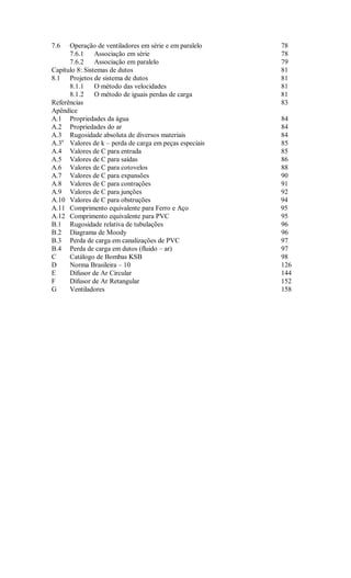 7.6   Operação de ventiladores em série e em paralelo   78
      7.6.1     Associação em série                     78
      7.6.2     Associação em paralelo                  79
Capítulo 8: Sistemas de dutos                           81
8.1 Projetos de sistema de dutos                        81
      8.1.1     O método das velocidades                81
      8.1.2     O método de iguais perdas de carga      81
Referências                                             83
Apêndice
A.1 Propriedades da água                                84
A.2 Propriedades do ar                                  84
A.3 Rugosidade absoluta de diversos materiais           84
A.3a Valores de k – perda de carga em peças especiais   85
A.4 Valores de C para entrada                           85
A.5 Valores de C para saídas                            86
A.6 Valores de C para cotovelos                         88
A.7 Valores de C para expansões                         90
A.8 Valores de C para contrações                        91
A.9 Valores de C para junções                           92
A.10 Valores de C para obstruções                       94
A.11 Comprimento equivalente para Ferro e Aço           95
A.12 Comprimento equivalente para PVC                   95
B.1 Rugosidade relativa de tubulações                   96
B.2 Diagrama de Moody                                   96
B.3 Perda de carga em canalizações de PVC               97
B.4 Perda de carga em dutos (fluido – ar)               97
C     Catálogo de Bombas KSB                            98
D     Norma Brasileira – 10                             126
E     Difusor de Ar Circular                            144
F     Difusor de Ar Retangular                          152
G     Ventiladores                                      158
 