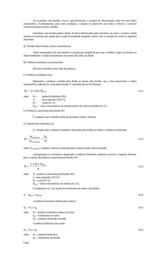 Ao se projetar uma bomba, visa-se, especificamente, o recalque de determinada vazão em certa altura
manométrica. Evidentemente, para estas condições, o projeto se desenvolve de modo a obter-se o máximo
rendimento possível para a bomba.

         Entretanto, esta bomba poderá, dentro da faixa determinada pela economia, ser posta a recalcar vazões
maiores ou menores que aquela para a qual foi projetada mudando, porém com a variação da vazão os seguintes
elementos:

a) Pressão desenvolvida (Altura manométrica)
         Altura manométrica de uma bomba é a energia por unidade de peso que a bomba é capaz de fornecer ao
fluído bombeado e é dada normalmente em metros de coluna de fluído.

b) Potência necessária ao acionamento
          Devemos considerar dois tipos de potência:

b.1) Potência hidráulica (Nh)

       Representa a potência recebida pelo fluido ao passar pela bomba, que o fará desenvolver a altura
manométrica indicada na vazão determinada. É calculada através da fórmula:

N h = γ × Q × H man                                                                                              (4.1)

onde:     Nh =     potência hidráulica [W];
          γ=       peso específico [N/m3];
          Q=       vazão [m3/s];
          Hman = altura manométrica do sistema metros de coluna de fluído [m.c.f.];
b.2) Potência consumida pela bomba (N)

          É a potência que a bomba recebe do acionador (motor, turbina).

c) Rendimento da bomba (η)
          É a relação entre a potência hidráulica fornecida pela bomba ao fluído e a potência consumida.

        N hidraulica N h
η=                  =                                                                                            (4.2)
        N consumida N

onde: Nconsumida é a potência elétrica consumida pelo conjunto motor elétrico-bomba.

         Analogamente ao tratamento dispensado à potência hidráulica podemos escrever a seguinte fórmula,
para o cálculo da potência consumida pela bomba (N):

        γ × Q × H man
N=                                                                                                               (4.3)
             η
onde:     N = potência consumida pela bomba [W];
          γ = peso específico [N/m3];
          Q = vazão [m3/s];
          Hman = altura manométrica do sistema [m.c.f.];
          O rendimento η, é em função do rendimento do motor e da bomba.

η = ηmotor x ηbomba                                                                                              (4.4)

          A potência fornecida à bomba pelo motor é:

Nm = Ne x ηm                                                                                                     (4.5)
onde:     Ne = potência indicada na placa do motor
          ηm = rendimento do motor
          Nm = potência fornecida à bomba:
          A potência hidráulica fica então:

Nh = Nm x ηB                                                                                                     (4.6)
onde:     Nh = potência hidráulica:
          ηB = rendimento da bomba
Logo:
 