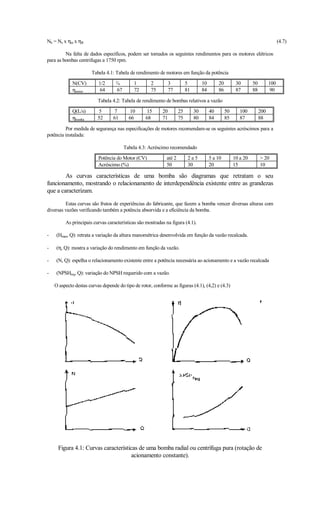 Nh = Ne x ηm x ηB                                                                                                                  (4.7)

         Na falta de dados específicos, podem ser tomados os seguintes rendimentos para os motores elétricos
para as bombas centrifugas a 1750 rpm.

                       Tabela 4.1: Tabela de rendimento de motores em função da potência
             N(CV)        1/2      ¾        1        2          3         5         10        20         30       50         100
             ηmotor        64      67       72       75         77        81        84        86         87       88          90

                          Tabela 4.2: Tabela de rendimento de bombas relativos a vazão
             Q(L/s)       5       7       10      15       20        25        30        40        50      100         200
             ηbomba       52      61      66      68       71        75        80        84        85      87          88

         Por medida de segurança nas especificações de motores recomendam-se os seguintes acréscimos para a
potência instalada:

                                        Tabela 4.3: Acréscimo recomendado
                          Potência do Motor (CV)             até 2         2a5           5 a 10         10 a 20         20
                          Acréscimo (%)                      50            30            20             15             10

        As curvas características de uma bomba são diagramas que retratam o seu
funcionamento, mostrando o relacionamento de interdependência existente entre as grandezas
que a caracterizam.

         Estas curvas são frutos de experiências do fabricante, que fazem a bomba vencer diversas alturas com
diversas vazões verificando também a potência absorvida e a eficiência da bomba.

         As principais curvas características são mostradas na figura (4.1).

-    (Hman, Q): retrata a variação da altura manométrica desenvolvida em função da vazão recalcada.

-    (η, Q): mostra a variação do rendimento em função da vazão.

-    (N, Q): espelha o relacionamento existente entre a potência necessária ao acionamento e a vazão recalcada

-    (NPSHreq, Q): variação do NPSH requerido com a vazão.

    O aspecto destas curvas depende do tipo de rotor, conforme as figuras (4.1), (4,2) e (4.3)




     Figura 4.1: Curvas características de uma bomba radial ou centrífuga pura (rotação de
                                     acionamento constante).
 