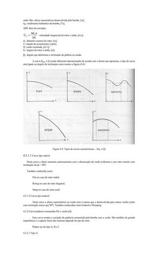 onde: Hm: altura manométrica desenvolvida pela bomba, [m];
ηB: rendimento hidráulico da bomba, [%];
∆Pfl: fator de correção;
        πd 2n
U2 =          : velocidade tangencial do rotor a saída, [m/s];
         60
d2: diâmetro externo do rotor, [m];
n: rotação de acionamento, [rpm];
Q: vazão recalcada, [m3/s];
b2: largura do rotor a saída, [m];
β2: ângulo que determina a inclinação da palheta na cauda.

          A curva Hman x Q recebe diferentes denominações de acordo com a forma que apresenta, o tipo de curva
esta ligado ao ângulo de inclinação como mostra a figura (4.4):




                              Figura 4.4: Tipos de curvas características – (Hm x Q)

4.2.1.1 Curva tipo estável
    Nesta curva a altura aumenta continuamente com a diminuição da vazão (referente a um rotor estreito com
inclinação de pá = 90º)

   Também conhecida como:

         Flat no caso de rotor radial;

         Rising no caso de rotor diagonal;

         Steep no caso de rotor axial

4.2.1.2 Curva tipo instável

         Nesta curva a altura manométrica na vazão zero é menor que a desenvolvida para outras vazões (rotor
com inclinação maior que 900). Também conhecidas como Instável e Drooping

4.2.2 Curva potência consumida (N) x vazão (Q)

        Esta curva mostra a variação da potência consumida pela bomba com a vazão. São também de grande
importância e o aspecto físico das mesmas depende do tipo de rotor.

         Podem ser do tipo A, B e C

4.2.2.1 Tipo A
 