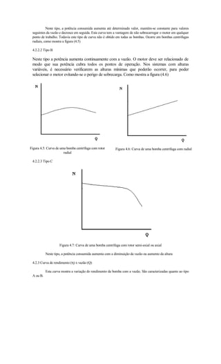 Neste tipo, a potência consumida aumenta até determinado valor, mantém-se constante para valores
 seguintes da vazão e decresce em seguida. Esta curva tem a vantagem de não sobrecarregar o motor em qualquer
 ponto de trabalho. Todavia este tipo de curva não é obtido em todas as bombas. Ocorre em bombas centrifugas
 radiais, como mostra a figura (4.5)

 4.2.2.2 Tipo B

 Neste tipo a potência aumenta continuamente com a vazão. O motor deve ser relacionado de
 modo que sua potência cubra todos os pontos de operação. Nos sistemas com alturas
 variáveis, é necessário verificarem as alturas mínimas que poderão ocorrer, para poder
 selecionar o motor evitando-se o perigo de sobrecarga. Como mostra a figura (4.6)




Figura 4.5: Curva de uma bomba centrífuga com rotor       Figura 4.6: Curva de uma bomba centrífuga com radial
                       radial

 4.2.2.3 Tipo C




                    Figura 4.7: Curva de uma bomba centrífuga com rotor semi-axial ou axial

           Neste tipo, a potência consumida aumenta com a diminuição da vazão ou aumento da altura

 4.2.3 Curva de rendimento (η) x vazão (Q)

           Esta curva mostra a variação do rendimento da bomba com a vazão. São caracterizadas quanto ao tipo
 A ou B.
 