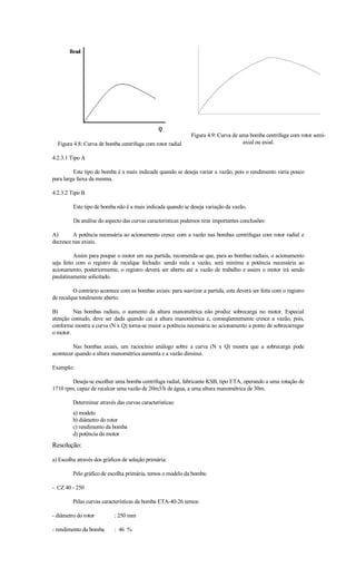 Figura 4.9: Curva de uma bomba centrífuga com rotor semi-
  Figura 4.8: Curva de bomba centrífuga com rotor radial                            axial ou axial.

4.2.3.1 Tipo A

         Este tipo de bomba é a mais indicada quando se deseja variar a vazão, pois o rendimento varia pouco
para larga faixa da mesma.

4.2.3.2 Tipo B

         Este tipo de bomba não é a mais indicada quando se deseja variação da vazão.

         Da análise do aspecto das curvas características podemos tirar importantes conclusões:

A)       A potência necessária ao acionamento cresce com a vazão nas bombas centrífugas com rotor radial e
decresce nas axiais.

          Assim para poupar o motor em sua partida, recomenda-se que, para as bombas radiais, o acionamento
seja feito com o registro de recalque fechado: sendo nula a vazão, será miníma a potência necessária ao
acionamento, posteriormente, o registro deverá ser aberto até a vazão de trabalho e assim o motor irá sendo
paulatinamente solicitado.

         O contrário acontece com as bombas axiais: para suavizar a partida, esta deverá ser feita com o registro
de recalque totalmente aberto.

B)       Nas bombas radiais, o aumento da altura manométrica não produz sobrecarga no motor. Especial
atenção contudo, deve ser dada quando cai a altura manométrica e, conseqüentemente cresce a vazão, pois,
conforme mostra a curva (N x Q) torna-se maior a potência necessária ao acionamento a ponto de sobrecarregar
o motor.

         Nas bombas axiais, um raciocínio análogo sobre a curva (N x Q) mostra que a sobrecarga pode
acontecer quando a altura manométrica aumenta e a vazão diminui.

Exemplo:

        Deseja-se escolher uma bomba centrífuga radial, fabricante KSB, tipo ETA, operando a uma rotação de
1710 rpm, capaz de recalcar uma vazão de 20m3/h de água, a uma altura manométrica de 30m.

         Determinar através das curvas características:
         a) modelo
         b) diâmetro do rotor
         c) rendimento da bomba
         d) potência do motor
Resolução:

a) Escolha através dos gráficos de seleção primária:

         Pelo gráfico de escolha primária, temos o modelo da bomba:

- CZ 40 - 250

         Pelas curvas características da bomba ETA-40-26 temos:

- diâmetro do rotor         : 250 mm

- rendimento da bomba       : 46 %
 