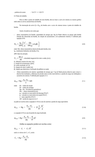 - potência do motor          : 3,6 CV == 4,0 CV

4.3 Ponto de trabalho

         Para se obter o ponto de trabalho de uma bomba, deve-se locar a curva do sistema no mesmo gráfico
onde estão as curvas características da bomba.

          Na intersecção da curva Q x Hman da bomba com a curva do sistema temos o ponto de trabalho da
bomba.

          Assim, levando-se em conta que:

-     altura manométrica da bomba: quantidade de energia que 1kg de fluido absorve ao passar pela bomba
      (função das dimensões da bomba, da rotação de acionamento e do acabamento interno). É definido pela
      equação (4.8):

          ηB  U 2   Qn            
Hm =          
               g − 60b g cot gβ 2 
                                                                                                                      (4.8)
         ∆Pfl         2           
onde: Hm: altura manométrica desenvolvida pela bomba, [m];
ηB: rendimento hidráulico da bomba, [%];
∆Pfl: fator de correção;
         πd 2 n
U2 =            : velocidade tangencial do rotor a saída, [m/s];
          60
d2: diâmetro externo do rotor, [m];
n: rotação de acionamento, [rpm];
Q: vazão recalcada, [m3/s];
b2: largura do rotor a saída, [m];
β2: ângulo que determina a inclinação da palheta na cauda.
-     Altura manométrica do sistema: quantidade de energia que 1 kg de fluido precisa absorver para vencer o
      desnível da instalação, a diferença de pressão entre os dois reservatórios e a perda de carga nas tubulações e
      acessórios do sistema. É definida pela equação (3.1)

                 p rd - prs
H man = Hg +                + ∆H                                                                                       (3.1)
                     γ
onde:     Hs = altura de sucção
          Hr = altura de recalque
          Hg = Hs + Hr (desnível geométrico)
          Hm = altura manométrica [m]
          prd = pressão no reservatório de descarga [N/m2]
          prs = pressão no reservatório de sucção [N/m2]
          γ = peso específico [N/m3]
          ∆H = perda de carga em m.c.f.
ou pode ser escrita como a equação (3.10) no caso de usarmos a perda de carga equivalente

                Prd - Prs      L Q2
H man    = Hg +           + 2f 5                                                                                       (3.10)
                   ρg         D g

e a equação (4.9) no caso de perda de carga localizada

                  Prd - Prs K 2
H man = Hg +               + 5Q                                                                                        (4.9)
                    ρg      D

          Ambas as equações podem ser escritas como:
                             2
H man = C1 + C2 .Q                                                                                                     (3.11)

onde os valores de C1 e C2 serão:

                 Prd - Prs
    C 1 = Hg +                                                                                                         (3.12)
                    ρg
 