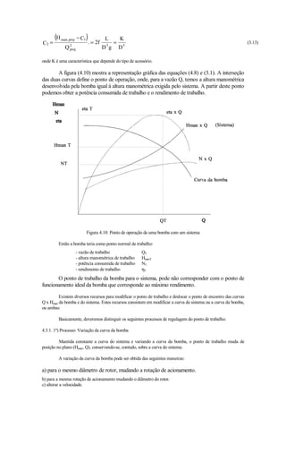 (H man ,proj − C1)             L        K
C2 =                        . = 2f         =                                                                      (3.13)
            Q2
             proj
                                      5
                                     D g       D5

onde K é uma característica que depende do tipo de acessório.

       A figura (4.10) mostra a representação gráfica das equações (4.8) e (3.1). A interseção
das duas curvas define o ponto de operação, onde, para a vazão Q, temos a altura manométrica
desenvolvida pela bomba igual à altura manométrica exigida pelo sistema. A partir deste ponto
podemos obter a potência consumida de trabalho e o rendimento de trabalho.




                        Figura 4.10: Ponto de operação de uma bomba com um sistema

         Então a bomba teria como ponto normal de trabalho:
                  - vazão de trabalho                  QT
                  - altura manométrica de trabalho     HmanT
                  - potência consumida de trabalho     NT
                  - rendimento de trabalho             ηT
       O ponto de trabalho da bomba para o sistema, pode não corresponder com o ponto de
funcionamento ideal da bomba que corresponde ao máximo rendimento.

         Existem diversos recursos para modificar o ponto de trabalho e deslocar o ponto de encontro das curvas
Q x Hman da bomba e do sistema. Estes recursos consistem em modificar a curva do sistema ou a curva da bomba,
ou ambas:

         Basicamente, deveremos distinguir os seguintes processos de regulagem do ponto de trabalho:

4.3.1. 1º) Processo: Variação da curva da bomba

         Mantida constante a curva do sistema e variando a curva da bomba, o ponto de trabalho muda de
posição no plano (Hman, Q), conservando-se, contudo, sobre a curva do sistema.

         A variação da curva da bomba pode ser obtida das seguintes maneiras:

a) para o mesmo diâmetro de rotor, mudando a rotação de acionamento.
b) para a mesma rotação de acionamento mudando o diâmetro do rotor.
c) alterar a velocidade.
 