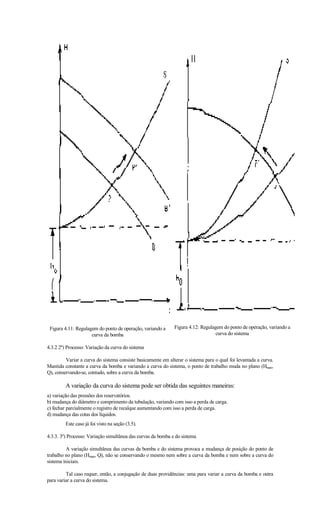 Figura 4.11: Regulagem do ponto de operação, variando a      Figura 4.12: Regulagem do ponto de operação, variando a
                     curva da bomba                                               curva do sistema

4.3.2 2º) Processo: Variação da curva do sistema

         Variar a curva do sistema consiste basicamente em alterar o sistema para o qual foi levantada a curva.
Mantida constante a curva da bomba e variando a curva do sistema, o ponto de trabalho muda no plano (Hman,
Q), conservando-se, contudo, sobre a curva da bomba.

         A variação da curva do sistema pode ser obtida das seguintes maneiras:
a) variação das pressões dos reservatórios.
b) mudança do diâmetro e comprimento da tubulação, variando com isso a perda de carga.
c) fechar parcialmente o registro de recalque aumentando com isso a perda de carga.
d) mudança das cotas dos líquidos.
         Este caso já foi visto na seção (3.5).

4.3.3. 3º) Processo: Variação simultânea das curvas da bomba e do sistema

         A variação simultânea das curvas da bomba e do sistema provoca a mudança de posição do ponto de
trabalho no plano (Hman, Q), não se conservando o mesmo nem sobre a curva da bomba e nem sobre a curva do
sistema iniciais.

         Tal caso requer, então, a conjugação de duas providências: uma para variar a curva da bomba e outra
para variar a curva do sistema.
 