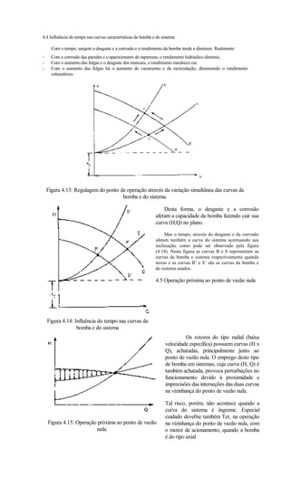 4.4 Influência do tempo nas curvas características da bomba e do sistema

      Com o tempo, surgem o desgaste e a corrosão e o rendimento da bomba tende a diminuir. Realmente:
-     Com a corrosão das paredes e o aparecimento de asperezas, o rendimento hidráulico diminui;
-     Com o aumento das folgas e o desgaste dos mancais, o rendimento mecânico cai.
-     Com o aumento das folgas há o aumento do vazamento e da recirculação, diminuindo o rendimento
      volumétrico.




    Figura 4.13: Regulagem do ponto de operação através da variação simultânea das curvas da
                                     bomba e do sistema.

                                                                 Desta forma, o desgaste e a corrosão
                                                             afetam a capacidade da bomba fazendo cair sua
                                                             curva (H,Q) no plano.

                                                                  Mas o tempo, através do desgaste e da corrosão
                                                             afetam também a curva do sistema acentuando sua
                                                             inclinação, como pode ser observado pela figura
                                                             (4.14). Nesta figura as curvas B e S representam as
                                                             curvas da bomba e sistema respectivamente quando
                                                             novas e as curvas B’ e S’ são as curvas da bomba e
                                                             do sistema usados.

                                                             4.5 Operação próxima ao ponto de vazão nula




    Figura 4.14: Influência do tempo nas curvas da
                  bomba e do sistema
                                                                            Os rotores do tipo radial (baixa
                                                                  velocidade específica) possuem curvas (H x
                                                                  Q), achatadas, principalmente junto ao
                                                                  ponto de vazão nula. O emprego deste tipo
                                                                  de bomba em sistemas, cuja curva (H, Q) é
                                                                  também achatada, provoca perturbações no
                                                                  funcionamento devido à proximidade e
                                                                  imprecisões das interseções das duas curvas
                                                                  na vizinhança do ponto de vazão nula.

                                                                  Tal risco, porém, não acontece quando a
                                                                  curva do sistema é íngreme. Especial
                                                                  cuidado deve0se também Ter, na operação
    Figura 4.15: Operação próxima ao ponto de vazão               na vizinhança do ponto de vazão nula, com
                          nula.                                   o motor de acionamento, quando a bomba
                                                                  é do tipo axial
 