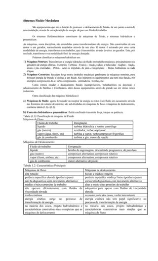 Sistemas Fluido-Mecânicos

         São equipamentos que tem a função de promover o deslocamento de fluídos, de um ponto a outro de
uma instalação, através da extração/adição de energia de/para um fluido de trabalho.

       Os sistemas fluidomecânicos constituem de máquinas de fluido, e sistemas hidráulicos e
pneumáticos.
As máquinas, nesta disciplina, são entendidas como transformadores de energia. São constituídas de um
motor e um gerador, normalmente acoplados através de um eixo. O motor é acionado por uma certa
modalidade de energia, transforma-a em trabalho, que é transmitido, através do eixo, ao gerador. Este, por
seu lado, transforma-o na modalidade final de energia desejada.
         Podemos classificar as máquinas hidráulicas em:
1) Máquinas Motrizes: Transformam a energia hidráulica do fluído em trabalho mecânico, principalmente nos
   geradores de energia elétrica. Exemplos: Turbinas - Francis - reação, radiais e helicoidal; - Kaplan - reação,
   axiais e pás orientadas; - Pelton - ação ou impulsão, de jatos e tangenciais; - Rodas hidráulicas ou roda
   d'água;
2) Máquinas Geratrizes: Recebem força motriz (trabalho mecânico) geralmente de máquinas motrizes, para
   fornecer energia de pressão e cinética a um fluído. São inúmeros os equipamentos que tem essa função, por
   exemplo: compressores de ar, turbo-compressores, ventiladores, bombas, etc.
          Como iremos estudar o deslocamento fluídos incompressíveis, trabalharemos na descrição e
selecionamento de Bombas e Ventiladores, além desses equipamentos serem de grande uso em várias ramos
industriais.
         Outra classificação das máquinas hidráulicas é:
a) Máquinas de fluido: agente fornecedor ou receptor de energia no rotor é um fluído em escoamento através
   das fronteiras do volume de controle; são sub-divididas em máquinas de fluxo e máquinas de deslocamento,
   conforme tabela (1.1) e (1.2).
b) Controles hidráulicos e pneumáticos: fluído confinado transmite força, torque ou potência.
Tabela (1.1) Classificação de máquina de Fluido
Máquinas de Fluxo
              Fluido de trabalho                   Designação
              líquido                              turbina hidráulica e bomba centrífuga
              gás (neutro)                         ventilador, turbocompressor
              vapor (água, freon, etc)             turbina a vapor, turbocompressor frigorífico
              gás de combustão                     turbina a gás, motor de reação
Máquinas de Deslocamento:
      Fluido de trabalho                     Designação
      líquido                                bomba de engrenagens, de cavidade progressiva, de parafuso
      gás (neutro)                           compressor alternativo, compressor rotativo
      vapor (freon, amônia, etc)             compressor alternativo, compressor rotativo
      gás de combustão                       motor alternativo de pistão
Tabela 1.2: Características Principais
 Máquinas de fluxo                                            Máquinas de deslocamento
 alta rotação                                                 baixas e médias rotações
 potência específica elevada (potência/peso)                  potência específica média p/ baixa (potência/peso)
 não há dispositivos com movimento alternativo                várias têm dispositivos com movimento alternativo
 médias e baixas pressões de trabalho                         altas e muito altas pressões de trabalho
 não operam eficientemente com fluidos de                     adequadas para operar com fluidos de viscosidade
 viscosidade elevada                                          elevada
 vazão contínua                                               na maior parte dos casos, vazão intermitente
 energia cinética surge no processo de                        energia cinética não tem papel significativo no
 transformação de energia                                     processo de transformação de energia
 na maioria dos casos, projeto hidrodinâmico e                na maioria dos casos, projeto hidrodinâmico e
 características construtivas mais complexas que as           características construtivas mais simples que as
 máquinas de deslocamento                                     máquinas de fluxo
 