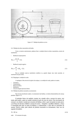 Figura 4.17: Medição da potência no eixo.



4.6.1 Medição da altura manométrica da bomba.

       Como se mostrou anteriormente, podemos fazer a medição direta da altura manométrica, através de
manômetros.

-   Bombas de sucção positiva

         pd + ps
Hman =           + Zds                                                                                      (3.4)
           γ

-   Bombas de sucção negativa

         pd
Hman =      − ( H gs − Zds )                                                                                (3.5)
         γ

       Para as medições usam-se manômetros metálicos ou, quando desejar uma maior precisão, os
manômetros de peso morto.

4.6.2 Regulagem e medição da vazão

         A regulagem é feita através do registro de recalque e, na medição da vazão, podem ser usados:
-   Vertedores;
-   Venturímetros;
-   Placas de orifício;
-   Rotâmetros;
-   Caixa de taragem (processo direto).
4.6.3 Medição da potência necessária ao acionamento

         Para tal são normalmente usados, no acionamento das bombas, os motores dinamométricos de carcaça
pendular. (figura 4.17)

        O princípio básico da medição consiste em, estando solta a carcaça do motor, este
tende, pela reação, a girar no sentido contrário do giro do rotor do motor. Esse movimento da
carcaça é, no entanto, sustado por um prato de balança, sobre o qual vem apoiar um pino preso
a um braço de alavanca solidário à carcaça do motor. Atingindo o equilíbrio dinâmico, a força
F transmitida pelo pino ao prato da balança é, evidentemente, o peso lido no mostrador da
mesma. Pode-se então, para cálculo da potência necessária ao acionamento, fazer uso do
seguinte formulário:

N = M⋅ω                                                                                                     (4.10)

onde:    M: momento de torção;
 