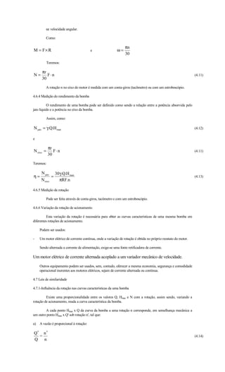 ω: velocidade angular.

         Como:

                                                                 πn
M = F× R                                 e                  ω=
                                                                 30

           Teremos:

      πr
N=       F⋅n                                                                                                     (4.11)
      30

         A rotação n no eixo do motor é medida com um conta-giros (tacômetro) ou com um estroboscópio.

4.6.4 Medição do rendimento da bomba

          O rendimento de uma bomba pode ser definido como sendo a relação entre a potência absorvida pelo
jato líquido e a potência no eixo da bomba.

         Assim, como:

N jato = γ.Q.H man                                                                                               (4.12)

e

           πr
N eixo =      F⋅n                                                                                                (4.11)
           30

Teremos:

      N jato       30γ.Q.H man
η=             =                                                                                                 (4.13)
      N eixo         πRF.n

4.6.5 Medição da rotação

         Pode ser feita através de conta-giros, tacômetro e com um estroboscópio.

4.6.6 Variação da rotação de acionamento

         Esta variação da rotação é necessária para obter as curvas características de uma mesma bomba em
diferentes rotações de acionamento.

     Podem ser usados:

-    Um motor elétrico de corrente contínua, onde a variação de rotação é obtida no próprio reostato do motor.

     Sendo alternada a corrente de alimentação, exige-se uma fonte retificadora de corrente.

Um motor elétrico de corrente alternada acoplado a um variador mecânico de velocidade.

     Outros equipamento podem ser usados, sem, contudo, oferecer a mesma economia, segurança e comodidade
     operacional inerentes aos motores elétricos, sejam de corrente alternada ou contínua.

4.7 Leis de similaridade

4.7.1-Influência da rotação nas curvas características da uma bomba

         Existe uma proporcionalidade entre os valores Q, Hman e N com a rotação, assim sendo, variando a
rotação de acionamento, muda a curva característica da bomba.

        A cada ponto Hman x Q da curva da bomba a uma rotação n corresponde, em semelhança mecânica a
um outro ponto Hman x Q' sob rotação n', tal que:

a)   A vazão é proporcional à rotação:

Q′ n ′
  =                                                                                                              (4.14)
Q n
 