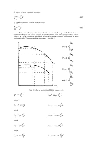 a) A altura varia com o quadrado da rotação.

H m′an   n′ 2
       =( )                                                                                                       (4.15)
H man    n

b) A potência consumida varia com o cubo da rotação.

N′    n′
   = ( )3                                                                                                         (4.16)
N     n

          Assim, conhecida as características da bomba em uma rotação n, pode-se facilmente traçar as
características desejadas para na nova rotação n' desejada. Escolhemos quatro pontos quaisquer sobre a curva da
bomba, A,B, C e D. Em seguida, aplicando-se as equações de proporcionalidade, determinam-se os pontos
homólogos de A,B,C,D na nova rotação N', como mostra a figura (4.18).




                         Figura 4.18: Curvas características (H, Q) às rotações n e n’.

             n′                                                                  n′ 2
Q′ = Q × (      )                                          H man ' = H man × (     )
             n                                                                   n

Ponto A'

                 n′                                                                  n′ 2
QA′ = QA × (        )                                      H man A′ = H man A × (      )
                 n                                                                   n

Ponto B'

                 n′                                                                  n′ 2
Q B′ = Q B × (      )                                      H manB′ = H manB × (        )
                 n                                                                   n

Ponto C'

                 n′                                                                  n′ 2
QC ' = QC × (       )                                      H man C ′ = H man C × (     )
                 n                                                                   n

Ponto D'

                 n′                                                                  n′ 2
QD' = QD × (        )                                      H manD′ = H manD × (        )
                 n                                                                   n
 