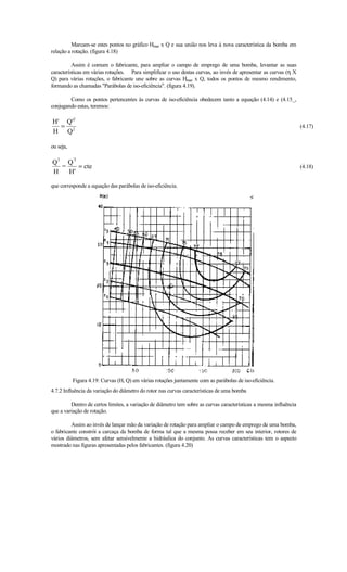 Marcam-se estes pontos no gráfico Hman x Q e sua união nos leva à nova característica da bomba em
relação a rotação. (figura 4.18)

          Assim é comum o fabricante, para ampliar o campo de emprego de uma bomba, levantar as suas
características em várias rotações. Para simplificar o uso destas curvas, ao invés de apresentar as curvas (η X
Q) para várias rotações, o fabricante une sobre as curvas Hman x Q, todos os pontos de mesmo rendimento,
formando as chamadas Parábolas de iso-eficiência. (figura 4.19).

        Como os pontos pertencentes às curvas de iso-eficiência obedecem tanto a equação (4.14) e (4.15_,
conjugando estas, teremos:

H' Q'2
  =                                                                                                                (4.17)
H Q2

ou seja,

   2       '2
Q   Q
  =    = cte                                                                                                       (4.18)
H   H'

que corresponde a equação das parábolas de iso-eficiência.




           Figura 4.19: Curvas (H, Q) em várias rotações juntamente com as parábolas de iso-eficiência.
4.7.2 Influência da variação do diâmetro do rotor nas curvas características de uma bomba

         Dentro de certos limites, a variação de diâmetro tem sobre as curvas características a mesma influência
que a variação de rotação.

         Assim ao invés de lançar mão da variação de rotação para ampliar o campo de emprego de uma bomba,
o fabricante constrói a carcaça da bomba de forma tal que a mesma possa receber em seu interior, rotores de
vários diâmetros, sem afetar sensivelmente a hidráulica do conjunto. As curvas características tem o aspecto
mostrado nas figuras apresentadas pelos fabricantes. (figura 4.20)
 