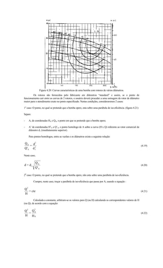 Figura 4.20: Curvas características de uma bomba com rotores de vários diâmetros.
        Os rotores são fornecidos pelo fabricante em diâmetros “standard” e assim, se o ponto de
funcionamento cair entre as curvas de 2 rotores, o usuário deverá proceder a uma usinagem do rotor de diâmetro
maior para o atendimento exato no ponto especificado. Nestas condições, consideraremos 2 casos:

1o caso: O ponto, no qual se pretende que a bomba opere, esta sobre uma parábola de iso-eficiência. (figura 4.21)

Sejam:

-       A, de coordenadas HA e QA, o ponto em que se pretende que a bomba opere;

-       A’ de coordenadas H’A e Q’A, o ponto homólogo de A sobre a curva (H x Q) referente ao rotor comercial de
        diâmetro d1 (imediatamente superior).

        Para pontos homólogos, entre as vazões e os diâmetros existe a seguinte relação:

QA d2
   = 2                                                                                                              (4.19)
Q'A d 1

Neste caso,

              QA
d = d1                                                                                                              (4.20)
              Q' A

20 caso: O ponto, no qual se pretende que a bomba opere, não esta sobre uma parábola de iso-eficiência.

            Cumpre, neste caso, traçar a parábola de iso-eficiência que passa por A, usando a equação :

    2
Q
  = cte                                                                                                             (4.21)
H

         Calculada a constante, arbitram-se os valores para Q (ou H) calculando os correspondentes valores de H
(ou Q), de acordo com a equação:

  2          2
Q    Q
    = A                                                                                                             (4.22)
H HA
 