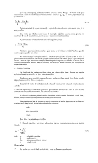 Quando γ aumenta para γ', a altura manométrica continua a mesma. Para que a fração não mude (pois
senão mudaria a altura monométrica), deveremos aumentar o numerador (prd - prs) na mesma proporção em que
γ aumenta isto é:

prd - prs p r′d - pr′s
         =                                                                                                             (4.25)
    γ          γ′

         Portanto, a variação de pressão entre a saída e a entrada do rotor serão tanto maior, quanto maior for o
peso específico.

       Uma bomba que trabalhasse com líquido de maior pêso específico acusaria maiores pressões no
manômetro da boca de saída da bomba, embora levasse o líquido à mesma altura estática.

            A potência motriz variará diretamente com o peso específico porque:

        γ × Q × H man
N=                                                                                                                     (4.26)
             η

         Admitamos que o líquido (por exemplo, a água) se ache na temperatura normal (15ºC). Se a água for
quente seu peso específico será menor.

          Nas bombas de água quente para caldeiras, a redução do pêso específico pode ser de 15% ou mais. É
preciso continuar a bombear um dado pêso de água por segundo (não um dado volume, porque o que se deseja na
caldeira é massa de vapor por unidade de tempo) contra uma pressão estipulada, que aumenta na caldeira com o
aumento de temperatura. Assim a potência consumida para acionar a bomba aumentará com o aumento da
temperatura da água.

4.8 Velocidade específica

         Na classificação das bombas centrifugas, vimos que existem vários tipos e fizemos uma escolha
preliminar baseada na vazão (Q) e na altura manométrica (Hm).

          Estudaremos agora um critério para escolhermos a bomba centrífuga, quando forem fixadas a vazão
(Q), a altura manométrica (Hm) e a rotação (n).

            Este critério de escolha da bomba é através da velocidade específica. Esta velocidade específica é assim
definida:

 Velocidade específica (ns) é a rotação na qual deverá operar a bomba para recalcar a vazão de 1m3/s em uma
instalação com 1m de altura manométrica, com o máximo rendimento.

        É conhecido que bombas geométricamente semelhantes são teoricamente semelhantes. Assim sendo,
bombas geométricamente similares possuem curvas características similares.

         Para propiciar uma base de comparação entre os vários tipos de bombas desenvolveu-se um fator que
relaciona os três dos principais fatores característicos do funcionamento:

                        vazão

                        altura manométrica

                        rotação

            Este fator é a velocidade específica.

            A velocidade específica é um número adimensional expresso matematicamente através da seguinte
fórmula:

            n       Q
ns =        4       3
                                                                                                                       (4.27)
                H   m

onde:       ns          = velocidade específica;
            Q           = vazão em m3/s;
            Hm          = altura manométrica em metros;
            n           = rotação (rpm);
Observações:

1ª)         Em bombas com rotor de dupla sucção dividir a vazão por 2 para entrar na fórmula;.
 