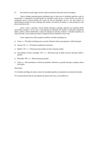 2ª)       Para bombas de multi-estágio, dividir a altura manométrica (Hm) pelo número de estágios;

          Todas as bombas geométricamente semelhantes entre si terão uma só velocidade específica a qual as
caracterizará. A importância da determinação da velocidade resulta de que a mesma fornece um termo de
comparação entre as diversas bombas sob o ponto de vista da velocidade e de ser o seu valor decisivo na
determinação do formato do rotor a empregar para atender a um número de rotações n, a uma descarga Q e uma
altura manométrica Hm.

          Assim o valor ns especifica o tipo de bomba centrifuga a empregar. Baseados nos resultados obtidos
com bombas ensaiadas e no seu custo, o qual depende das dimensões das bombas, os fabricantes elaboraram
tabelas, gráficos e ábacos delimitando o campo de emprego de cada tipo conforme a velocidade específica, de
modo a proceder a uma escolha que atenda as exigências de bom rendimento e baixo custo.

          Assim, segundo esse critério, podemos classificar as bombas centrífugas em:

a)    Lentas: ns  90 bombas centrífugas puras, com pás cilíndricas radiais, para pequenas e médias descargas.

b)    Normais: 90  ns  130 bombas semelhantes às anteriores.

c)    Rápidas: 130  ns  220 possuem pás de dupla curvatura; descargas médias.

d) Extra-rápidas ou hélico centrifugas: 220  ns  440 possuem pás de dupla curvatura; descargas médias e
   grandes.

e)    Helicoidais: 440  ns  500 para descargas grandes.

f)    Axiais: ns  500 assemelham-se a hélices de propulsão. Destinam-se a grandes descargas e pequenas alturas
      de elevação.

Observações:

1ª) As bombas centrífugas de maiores valores de velocidade específica correspondem às de menores dimensões.

2ª) A caracterização do tipo do rotor depende não apenas de Q e Hman, mas também de n.
 