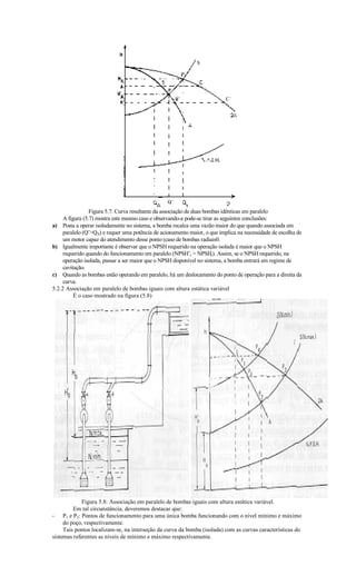 Figura 5.7: Curva resultante da associação de duas bombas idênticas em paralelo
     A figura (5.7) mostra este mesmo caso e observando-a pode-se tirar as seguintes conclusões:
a) Posta a operar isoladamente no sistema, a bomba recalca uma vazão maior do que quando associada em
     paralelo (Q’QA) e requer uma potência de acionamento maior, o que implica na necessidade de escolha de
     um motor capaz do atendimento desse ponto (caso de bombas radiais0.
b) Igualmente importante é observar que o NPSH requerido na operação isolada é maior que o NPSH
     requerido quando do funcionamento em paralelo (NPSH’r  NPSHr). Assim, se o NPSH requerido, na
     operação isolada, passar a ser maior que o NPSH disponível no sistema, a bomba entrará em regime de
     cavitação.
c) Quando as bombas estão operando em paralelo, há um deslocamento do ponto de operação para a direita da
     curva.
5.2.2 Associação em paralelo de bombas iguais com altura estática variável
          É o caso mostrado na figura (5.8)




             Figura 5.8: Associação em paralelo de bombas iguais com altura estática variável.
         Em tal circunstância, deveremos destacar que:
- P1 e P2: Pontos de funcionamento para uma única bomba funcionando com o nível mínimo e máximo
     do poço, respectivamente.
     Tais pontos localizam-se, na interseção da curva da bomba (isolada) com as curvas características do
sistemas referentes as níveis de mínimo e máximo respectivamente.
 