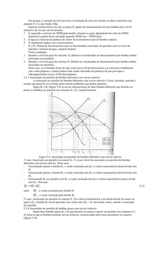 Isto porque, a variação de nível provoca a translação da curva do sistema no plano cartesiano (na
equação (3.1) o que muda é Hg).
     Especial atenção dever-se-á dar ao ponto P2 (ponto de funcionamento de uma bomba com o nível
máximo), de vez que em tal situação:
1. É requerido o máximo de NPSH pela bomba, situação na qual, dependendo do valor de NPSH
     disponível, poderá haver cavitação (quando NPSH req  NPSH disp)
2. Exige-se o máximo de potência do motor de acionamento (caso de bombas radiais).
3. O rendimento poderá cair excessivamente.
- P3 e P4: Pontos de funcionamento para as duas bombas associadas em paralelo com os níveis de
     máximo e mínimo do poço, respectivamente:
     Nestas condições:
1. Quando o nível do poço for máximo, P6 definirá as coordenadas de funcionamento por bomba (ambas
     associadas em paralelo).
2. Quando o nível do poço for mínimo, P5 definirá as coordenadas de funcionamento por bomba (ambas
     associadas em paralelo).
     Neste caso, se as bombas forem do tipo axial (curva (N,Q) decrescente) e se estiverem trabalhando
     com vazão pequena, o motor poderá estar sendo solicitado em potência tal que provoque o
     sobreaquecimento (curva (N,Q) descendente).
5.2.3 Associação em paralelo de bombas diferentes com curvas estáveis
          A associação em paralelo de bombas diferentes com curvas estáveis é viável, devendo, contudo e
sempre que possível, ser evitada, pelos muitos problemas que podem aparecer.
          Sejam B1 e B2 (figura 5.9) as curvas características de duas bombas diferentes que deverão ser
postas a trabalhar em paralelo nos sistemas S1 e S2, respectivamente




                Figura 5.9: Associação em paralelo de bombas diferentes com curvas estáveis.
1o caso: Associação em paralelo no sistema S1. É o caso viável da associação em paralelo de bombas
diferentes com curvas estáveis. Neste caso:
- Funcionando apenas a bomba B1: a vazão recalcada será Q1 e a altura manométrica desenvolvida será
     H1.
- Funcionando apenas a bomba B2: a vazão recalcada será Q2 e a altura manométrica desenvolvida será
     H2.
- Funcionando B1 em paralelo com B2: a vazão recalcada será Qt e a altura manométrica desenvolvida
     será Ht.: Note que:
Q t = Q'1 + Q'2                                                                                            (5.2)
onde: Q'1 : a vazão recalcada pela bomba B1
        Q' 2 : a vazão recalcada pela bomba B2
2o caso: Associação em paralelo no sistema S2. Se a altura manométrica a ser desenvolvida for maior ou
igual a Hc, a bomba B1 estará operando com vazão nula (Q1 = 0), não tendo, assim, sentido a associação
em paralelo.
5.2.4 Associação em paralelo de bombas iguais com curvas instáveis
         Sejam duas bombas iguais B1 e B2 que deverão ser postas a operar em paralelo nos sistemas S1 e
S2 (note-se que as bombas possuem curvas instáveis, caracterizadas pelo ramo ascendente na origem).
(figura 5.10)
 