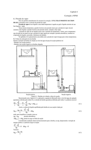 Capítulo 6

                                                                                         Cavitação e NPSH
6.1 Pressão de vapor
          Para um perfeito entendimento do conceito de cavitação e NPSH (NEAT POSITIVE SUCTION
HEAD) é necessário rever o conceito de pressão de vapor.
          Pressão de vapor de um líquido a uma dada temperatura é aquela na qual o líquido coexiste em sua
fase líquida e vapor.
          Nessa mesma temperatura, quando tivermos uma pressão maior que a pressão de vapor, haverá
somente a fase líquida e quando tivermos uma pressão menor, somente a fase vapor.
          A pressão de vapor de um líquido cresce com o aumento da temperatura. Assim, caso a temperatura
seja elevada até um ponto em que a pressão de vapor iguale por exemplo a pressão atmosférica, resultará na
evaporação do líquido, ocorrendo o fenômeno da ebulição.
          No apêndice (A1) apresentamos uma tabela com a pressão de vapor da água para várias temperaturas.
6.2 Altura de colocação de uma bomba
Quanto à posição da bomba em relação ao nível de água do poço de sucção podemos ter:
- Bombas com sucção positiva
- Bombas com sucção negativa ou bombas afogadas




                       Sucção positiva                                               Sucção negativa
                                Figura 6.1: Bombas em relação a altura de sucção
         Raciocinando com a figura (6.1) e aplicando a equação de Bernoulli entre o nível de água de captação
(grandezas referidas pelo índice 0) e a entrada da bomba (grandezas definidas pelo índice 1), podemos escrever:
        2              2
 p0 v 0        p1 v1
    +      =−      +      + HA + ∆H0→1                                                                            (6.1)
  γ    2g       γ     2g
         Assim, a coluna de líquido equilibrada pela bomba em sua sucção é dada por:
       p −p        v2 − v2
HA = a 1 − 1              0 − ∆H
                                   A                                                                              (6.2)
           γ          2g
onde, para simplificar a notação, torna-se:
 p0 = pa           pressão atmosférica;
∆H0→1 = ∆HA perda de carga na linha de sucção
         Considerando condições ideais de funcionamento para a bomba, ou seja, desprezando a variação da
energia cinética e a perda de carga na sucção:
 v2 − v2
  1     0 = 0 ∆H = 0
                     A
    2g
Teremos:
       p − p1
HA = a                                                                                                            (6.3)
           γ
 