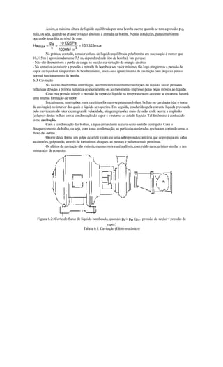 Assim, a máxima altura de líquido equilibrada por uma bomba ocorre quando se tem a pressão p1 ,
nula, ou seja, quando se criasse o vácuo absoluto à entrada da bomba. Nestas condições, para uma bomba
operando água fria ao nível do mar:
             p      101325Pa
HAmax = a =                       = 10,1325mca
              γ    1000N / m3
         Na prática, contudo, a maior coluna de liquido equilibrada pela bomba em sua sucção é menor que
10,315 m ( aproximadamente 7,5 m, dependendo do tipo de bomba). Isto porque:
- Não são desprezíveis a perda de carga na sucção e a variação da energia cinética
- Na tentativa de reduzir a pressão à entrada da bomba a seu valor mínimo, tão logo atingirmos a pressão de
vapor de líquido à temperatura de bombeamento, inicia-se o aparecimento da cavitação com prejuízo para o
normal funcionamento da bomba.
6.3 Cavitação
         Na sucção das bombas centrífugas, ocorrem inevitavelmente rarefações do líquido, isto é, pressões
reduzidas devidas à própria natureza do escoamento ou ao movimento impresso pelas peças móveis ao líquido.
         Caso esta pressão atingir a pressão de vapor do líquido na temperatura em que este se encontra, haverá
uma intensa formação de vapor.
         Inicialmente, nas regiões mais rarefeitas formam-se pequenas bolsas, bolhas ou cavidades (daí o nome
de cavitação) no interior das quais o líquido se vaporiza. Em seguida, conduzidas pela corrente líquida provocada
pelo movimento do rotor e com grande velocidade, atingem pressões mais elevadas onde ocorre a implosão
(colapso) destas bolhas com a condensação do vapor e o retorno ao estado líquido. Tal fenômeno é conhecido
como cavitação.
         Com a condensação das bolhas, a água circundante acelera-se no sentido centrípeto. Com o
desaparecimento da bolha, ou seja, com a sua condensação, as partículas aceleradas se chocam cortando umas o
fluxo das outras.
         Ocorre desta forma um golpe de aríete e com ele uma sobrepressão contrária que se propaga em todas
as direções, golpeando, através de fortíssimos choques, as paredes e palhetas mais próximas.
         Os efeitos da cavitação são visíveis, mensuráveis e até audíveis, com ruído característico similar a um
misturador de concreto.




   Figura 6.2: Corte do fluxo de líquido bombeado, quando pi  pe (pe = pressão da seção  pressão de
                                                   vapor)
                                   Tabela 6.1: Cavitação (Efeito mecânico)
 
