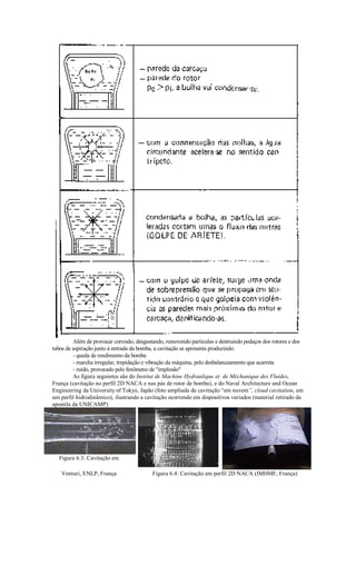 Além de provocar corrosão, desgastando, removendo partículas e destruindo pedaços dos rotores e dos
tubos de aspiração junto à entrada da bomba, a cavitação se apresenta produzindo:
         - queda de rendimento da bomba
         - marcha irregular, trepidação e vibração da máquina, pelo desbalanceamento que acarreta
         - ruído, provocado pelo fenômeno de implosão
         As figura seguintes são do Institut de Machine Hydraulique et de Méchanique des Fluides,
França (cavitação no perfil 2D NACA e nas pás de rotor de bomba), e do Naval Architecture and Ocean
Engineering da University of Tokyo, Japão (foto ampliada de cavitação “em nuvem”, cloud cavitation, em
um perfil hidrodinâmico), ilustrando a cavitação ocorrendo em dispositivos variados (material retirado da
apostila da UNICAMP)




  Figura 6.3: Cavitação em

   Venturi, ENLP, França                   Figura 6.4: Cavitação em perfil 2D NACA (IMHMF, França)
 