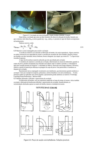 Figura 6.5: Cavitação em rotor de bomba e região erodida (IMHMF, França)
        Desta forma, a cavitação age como um fator limitativo da altura de colocação da bomba, fazendo com
que o máximo valor desta (Hamax) ocorra quando p1 = p v , onde pv é a pressão de vapor do fluido na temperatura
de bombeamento.
        Podemos escrever, então:
                        2     2
           p − p v v1 − v0
HAmax = a           −            − ∆HA                                                                          (6.4)
              γ           2g
6.4 Materiais a serem empregados para resistir à cavitação
         A escolha do material a ser utilizado na fabricação da bomba é de muita importância. Alguns materiais
na ordem crescente de sua capacidade de resistir a corrosão por cavitação são: ferro fundido, alumínio, bronze,
aço fundido, aço doce laminado, bronze fosforoso, bronze manganês, aço níquel, aço cromo (Cr +2) e ligas de aço
inoxidável especiais.
         A rigor não há nenhum material conhecido que não seja afetado pela cavitação.
         A resistência de materiais à corrosão por cavitação é determinada em ensaios de laboratório, quando os
corpos de prova, pesados inicialmente são colocados num difusor onde se medem a pressão e a velocidade da
água (por exemplo pressão de 50 kgf/cm2 e velocidade de 100m/s). Decorrido certo tempo (digamos 150 horas),
mede-se a perda de material por diferença na pesagem do corpo de prova. Esta perda define a resistência ao
desgaste por cavitação.
         Recentemente tem-se empregado revestimento com elastômeros, que demonstram grande resistência à
cavitação. Como por exemplo do neoprene, poliuretano, estireno butadieno e de outros elastômeros. Os dois
primeiros podem ser aplicados sob a forma líquida e apresentando grande aderência ao metal (C.P. Kittredge.
Centrifuga Pump Performance. McGraw-Hill).
6.5 Medidas destinadas a dificultar o aparecimento da cavitação
         Os fabricantes de bombas, com sua experiência adquirida ao longo do tempo, já tomam, várias medidas
no projeto e fabricação da bomba para dificultar o aparecimento da cavitação, ficando portanto, as
recomendações destinadas apenas ao usuário da bomba, durante a instalação da mesma.




                 Figura 6.6: Poços de sucção com turbulências. Soluções possíveis
 