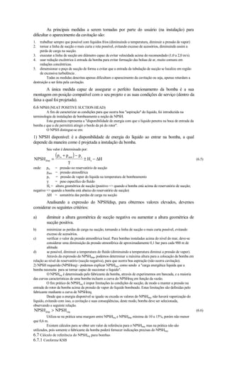 As principais medidas a serem tomadas por parte do usuário (na instalação) para
dificultar o aparecimento da cavitação são:
1.   trabalhar sempre que possível com líquidos frios (diminuindo a temperatura, diminuir a pressão de vapor)
2.   tornar a linha de sucção o mais curta e reta possível, evitando excesso de acessórios, diminuindo assim a
     perda de carga na sucção.
3. executar a linha de sucção em diâmetro capaz de evitar velocidade acima do recomendado (1,0 a 2,0 m/s).
4. usar redução excêntrica à entrada da bomba para evitar formação das bolsas de ar, muito comuns em
     reduções concêntricas.
5. dimensionar o poço de sucção de forma a evitar que a entrada da tubulação de sucção se localize em região
     de excessiva turbulência .
          Todas as medidas descritas apenas dificultam o aparecimento da cavitação ou seja, apenas retardam a
destruição a ser feita pela cavitação.
         A única medida capaz de assegurar o perfeito funcionamento da bomba é a sua
montagem em posição compatível com o seu projeto e as suas condições de serviço (dentro da
faixa a qual foi projetada).
6.6 NPSH (NEAT POSITIVE SUCTION HEAD)
         A fim de caracterizar as condições para que ocorra boa aspiração do líquido, foi introduzida na
terminologia de instalações de bombeamento a noção de NPSH.
         Esta grandeza representa a disponibilidade de energia com que o líquido penetra na boca de entrada da
bomba e que a ele permitirá atingir o bordo da pá do rotor.
         O NPSH distingue-se em:
1) NPSH disponível: é a disponibilidade de energia do líquido ao entrar na bomba, a qual
depende da maneira como é projetada a instalação da bomba.
         Seu valor é determinado por:

NPSH disp =
               (p   rs   + p atm ) − pv
                                        ± Hs − ∆H                                                                 (6.5)
                            γ
onde:    prs = pressão no reservatório de sucção
         patm = pressão atmosférica
         pv   = pressão de vapor do líquida na temperatura de bombeamento
         γ    = peso específico do fluído
         Hs = altura geométrica de sucção (positivo = quando a bomba está acima do reservatório de sucção;
negativo = quando a bomba está abaixo do reservatório de sucção)
         ∆H = somatória das perdas de carga na sucção
       Analisando a expressão do NPSHdisp, para obtermos valores elevados, devemos
considerar os seguintes critérios:

a)       diminuir a altura geométrica de sucção negativa ou aumentar a altura geométrica de
         sucção positiva.
b)        minimizar as perdas de carga na sucção, tornando a linha de sucção o mais curta possível, evitando
          excesso de acessórios.
c)        verificar o valor da pressão atmosférica local. Para bombas instaladas acima do nível do mar, deve-se
          considerar uma diminuição da pressão atmosférica de aproximadamente 0,1 bar para cada 900 m de
          altitude.
d)        se possível, diminuir a temperatura do fluído (diminuindo a temperatura diminui a pressão de vapor).
          Através da expressão do NPSHdisp, podemos determinar a máxima altura para a colocação da bomba em
relação ao nível do reservatório (sucção negativa), para que ocorra boa aspiração (não ocorra cavitação).
2) NPSH requerido (NPSHreq) - podemos explicar NPSHreq, como sendo a carga energética líquida que a
bomba necessita para se tornar capaz de succionar o líquido.
          O NPSHreq é determinado pelo fabricante da bomba, através de experimentos em bancada, e a maioria
das curvas características de uma bomba incluem a curva do NPSHreq em função da vazão.
          O fim prático do NPSHreq é impor limitações às condições de sucção, de modo a manter a pressão na
entrada do rotor da bomba acima da pressão de vapor do líquido bombeado. Estas limitações são definidas pelo
fabricante mediante a curva de NPSHreq.
          Desde que a energia disponível se iguale ou exceda os valores do NPSHreq, não haverá vaporização do
líquido, evitando com isso, a cavitação e suas conseqüências, deste modo, bomba deve ser selecionada,
observando a seguinte relação.
NPSH disp  NPSH req                                                                                              (6.6)
          Utiliza-se na prática uma margem entre NPSHreq e NPSHdisp mínima de 10 a 15%, porém não menor
que 0,6 m.
          Existem cálculos para se obter um valor de referência para o NPSHreq, mas na prática não são
utilizados, pois somente o fabricante da bomba poderá fornecer indicações precisas do NPSHreq.
6.7 Cálculo de referência do NPSHreq para bombas
6.7.1 Conforme KSB
 