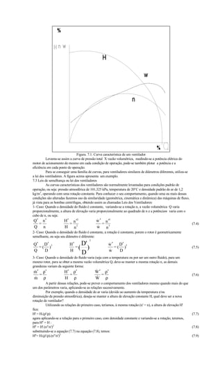 Figura. 7.1: Curva característica de um ventilador
          Levanta-se assim a curva de pressão total X vazão volumétrica, medindo-se a potência elétrica do
motor de acionamento do mesmo em cada condição de operação, pode-se também plotar a potência e a
eficiência em cada ponto de operação.
          Para se conseguir uma família de curvas, para ventiladores similares de diâmetros diferentes, utiliza-se
a lei dos ventiladores. A figura acima apresenta um exemplo.
7.3 Leis de semelhança ou lei dos ventiladores
          As curvas características dos ventiladores são normalmente levantadas para condições padrão de
operação, ou seja: pressão atmosférica de 101,325 kPa, temperatura de 20°C e densidade padrão do ar de 1,2
kg/m3, operando com uma rotação constante. Para conhecer o seu comportamento, quando uma ou mais dessas
condições são alteradas fazemos uso da similaridade (geométrica, cinemática e dinâmica) das máquinas de fluxo,
já vista para as bombas centrífugas, obtendo assim as chamadas Leis dos Ventiladores:
1- Caso: Quando a densidade do fluido é constante, variando-se a rotação n, a vazão volumétrica Q varia
proporcionalmente, a altura de elevação varia proporcionalmente ao quadrado de n e a potênciaw varia com o
cubo de n, ou seja:
Q′ n ′                H ′ n ′2                w ′ n ′3
                                              
  =                      =                       =                                                                   (7.4)
Q n                   H n2                    w n3
                                              
2- Caso: Quando a densidade do fluido é constante, a rotação é constante, porem o rotor é geometricamente
semelhante, ou seja seu diâmetro é diferente:
                                         2
Q′ D ′ 3                  H′
                             =(
                                D'                     w ′ D′ 5
                                                       

Q
  =( )
    D                     H
                                   )                   
                                                       w
                                                          =( )
                                                            D
                                                                                                                     (7.5)
                                   D
3- Caso: Quando a densidade do fluido varia (seja com a temperatura ou por ser um outro fluido), para um
mesmo rotor, para se obter a mesma vazão volumétrica Q, deve-se manter a mesma rotação n, as demais
grandezas variam da seguinte forma:
m ′ ρ′
                      H ′ ρ′                W ′ ρ′
                                             
   =                      =                     =                                                                    (7.6)
m ρ
                      H ρ                   W ρ
                                             

          A partir dessas relações, pode-se prever o comportamento dos ventiladores mesmo quando mais do que
um dos parâmetros varia, aplicando-se as relações sucessivamente.
          Por exemplo, quando a densidade do ar varia (devido ao aumento da temperatura e/ou
diminuição da pressão atmosférica), deseja-se manter a altura de elevação constante H, qual deve ser a nova
rotação do ventilador?
          Utilizando as relações do primeiro caso, teríamos, à mesma rotação (n' = n), a altura de elevação H'
fica:
H' = H.(ρ'/ρ)                                                                                                        (7.7)
agora aplicando-se a relação para o primeiro caso, com densidade constante e variando-se a rotação, teremos,
para H'' = H :
H'' = H'.(n''/n')2                                                                                                   (7.8)
substituindo-se a equação (7.7) na equação (7.8), temos:
H''= H.(ρ'/ρ).(n''/n')2                                                                                              (7.9)
 