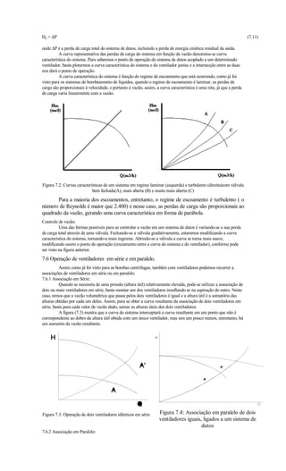 Hu = ∆P                                                                                                              (7.11)

onde ∆P é a perda de carga total do sistema de dutos, incluindo a perda de energia cinética residual da saída.
          A curva representativa das perdas de carga do sistema em função da vazão denomina-se curva
característica do sistema. Para sabermos o ponto de operação do sistema de dutos acoplado a um determinado
ventilador, basta plotarmos a curva característica do sistema e do ventilador juntas e a intersecção entre as duas
nos dará o ponto de operação.
          A curva característica do sistema é função do regime de escoamento que está ocorrendo, como já foi
visto para os sistemas de bombeamento de líquidos, quando o regime de escoamento é laminar, as perdas de
carga são proporcionais à velocidade, e portanto à vazão, assim, a curva característica é uma reta, já que a perda
de carga varia linearmente com a vazão.




Figura 7.2: Curvas características de um sistema em regime laminar (esquerda) e turbulento (direita)com válvula
                            bem fechada(A), mais aberta (B) e muito mais aberta (C)
       Para a maioria dos escoamentos, entretanto, o regime de escoamento é turbulento ( o
número de Reynolds é maior que 2.400) e nesse caso, as perdas de carga são proporcionais ao
quadrado da vazão, gerando uma curva característica em forma de parábola.
Controle de vazão:
          Uma das formas possíveis para se controlar a vazão em um sistema de dutos é variando-se a sua perda
de carga total através de uma válvula. Fechando-se a válvula gradativamente, estaremos modificando a curva
característica do sistema, tornando-a mais íngreme. Abrindo-se a válvula a curva se torna mais suave,
modificando assim o ponto de operação (cruzamento entre a curva do sistema e do ventilador), conforme pode
ser visto na figura anterior.
7.6 Operação de ventiladores em série e em paralelo.
          Assim como já foi visto para as bombas centrífugas, também com ventiladores podemos recorrer a
associações de ventiladores em série ou em paralelo.
7.6.1 Associação em Série:
          Quando se necessita de uma pressão (altura útil) relativamente elevada, pode-se utilizar a associação de
dois ou mais ventiladores em série, basta montar um dos ventiladores insuflando ar na aspiração do outro. Neste
caso, temos que a vazão volumétrica que passa pelos dois ventiladores é igual e a altura útil é a somatória das
alturas obtidas por cada um deles. Assim, para se obter a curva resultante da associação de dois ventiladores em
série, basta para cada valor de vazão dado, somar as alturas úteis dos dois ventiladores.
          A figura (7.3) mostra que a curva do sistema interceptará a curva resultante em um ponto que não é
correspondente ao dobro da altura útil obtida com um único ventilador, mas sim um pouco menos, entretanto, há
um aumento da vazão resultante.




Figura 7.3: Operação de dois ventiladores idênticos em série      Figura 7.4: Associação em paralelo de dois
                                                                  ventiladores iguais, ligados a um sistema de
                                                                                      dutos
7.6.2 Associação em Paralelo:
 