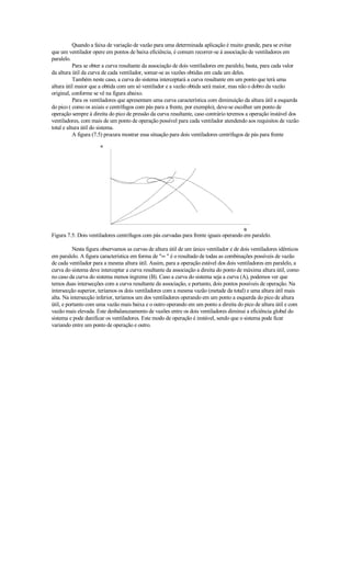 Quando a faixa de variação de vazão para uma determinada aplicação é muito grande, para se evitar
que um ventilador opere em pontos de baixa eficiência, é comum recorrer-se à associação de ventiladores em
paralelo.
           Para se obter a curva resultante da associação de dois ventiladores em paralelo, basta, para cada valor
da altura útil da curva de cada ventilador, somar-se as vazões obtidas em cada um deles.
           Também neste caso, a curva do sistema interceptará a curva resultante em um ponto que terá uma
altura útil maior que a obtida com um só ventilador e a vazão obtida será maior, mas não o dobro da vazão
original, conforme se vê na figura abaixo.
           Para os ventiladores que apresentam uma curva característica com diminuição da altura útil a esquerda
do pico ( como os axiais e centrífugos com pás para a frente, por exemplo), deve-se escolher um ponto de
operação sempre à direita do pico de pressão da curva resultante, caso contrário teremos a operação instável dos
ventiladores, com mais de um ponto de operação possível para cada ventilador atendendo aos requisitos de vazão
total e altura útil do sistema.
           A figura (7.5) procura mostrar essa situação para dois ventiladores centrífugos de pás para frente




Figura 7.5: Dois ventiladores centrífugos com pás curvadas para frente iguais operando em paralelo.

           Nesta figura observamos as curvas de altura útil de um único ventilador e de dois ventiladores idênticos
em paralelo. A figura característica em forma de ∞  é o resultado de todas as combinações possíveis de vazão
de cada ventilador para a mesma altura útil. Assim, para a operação estável dos dois ventiladores em paralelo, a
curva do sistema deve interceptar a curva resultante da associação a direita do ponto de máxima altura útil, como
no caso da curva do sistema menos íngreme (B). Caso a curva do sistema seja a curva (A), podemos ver que
temos duas intersecções com a curva resultante da associação, e portanto, dois pontos possíveis de operação. Na
intersecção superior, teríamos os dois ventiladores com a mesma vazão (metade da total) e uma altura útil mais
alta. Na intersecção inferior, teríamos um dos ventiladores operando em um ponto a esquerda do pico de altura
útil, e portanto com uma vazão mais baixa e o outro operando em um ponto a direita do pico de altura útil e com
vazão mais elevada. Este desbalanceamento de vazões entre os dois ventiladores diminui a eficiência global do
sistema e pode danificar os ventiladores. Este modo de operação é instável, sendo que o sistema pode ficar
variando entre um ponto de operação e outro.
 