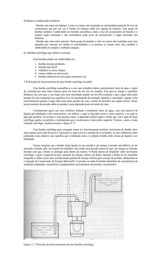 d) Quanto à configuração mecânica.
           - Bomba com rotor em balanço: o rotor ou rotores são montados na extremidade posterior do eixo de
           acionamento que por sua vez é fixado em balanço sobre um suporte de mancais. Este grupo de
           bombas também é subdividido em bombas monobloco, onde o eixo de acionamento da bomba é o
           próprio orgão acionador e não monoblocos onde eixos de acionamento e orgão acionador são
           distintos.
           - Bomba com rotor entre mancais: Neste grupo de bombas o rotor ou rotores são montados num eixo
           apoiados por mancais em ambas as extremidades e os mesmos se situam entre eles, também é
           subdividido em simples e múltiplos estágios.
e) Bombas centrífugas tipo turbina (verticais)
         Estas bombas podem ser subdivididas em:
           1.   bombas de poço profundo;
           2.   bombas tipo barril;
           3.   múltiplos ou único estágio;
           4.   rotores radiais ou semi-axiais;
           5.   bombas submersíveis para poços artesianos, etc.
1.4 Princípio de funcionamento de uma bomba centrífuga ou radial
          Uma bomba centrífuga assemelha-se a um vaso cilíndrico aberto, parcialmente cheio de água e capaz
de, acionado por uma fonte externa, girar em torno de seu eixo de simetria. Esse giro ao atingir o equilíbrio
dinâmico, faz com que o vaso fique com uma velocidade angular (ω=π.n/30) constante e que a água suba pelas
paredes do vaso compondo sua superfície livre um parabolóide de resolução. Quando a velocidade angular ω for
suficientemente grande, a água sobe tanto pelas paredes do vaso, a ponto de descobrir sua região central. Assim
ocorre aumento da pressão sobre as paredes e uma depressão junto ao centro do vaso.

          Consideramos agora um vaso cilíndrico fechado e totalmente cheio de água, vaso esse passível de
ligação por tubulação a dois reservatórios: um inferior, a qual se liga pelo centro e outro superior, e ao qual se
liga pela periferia. Ao acionar o vaso girante (rotor), a depressão central aspira o fluido que, sob a ação da força
centrífuga, ganha, na periferia, a sobrepressão que o recalca para o reservatório superior. Teremos , assim, criado
a bomba centrífuga, conforme mostra a figura (1.7)

         Uma bomba centrífuga para conseguir entrar em funcionamento (realizar movimento do fluído), deve
estar sempre escorvada (Escorva é o processo no qual evita-se a entrada de ar na bomba, as suas influências serão
explicadas mais adiante), isso significa que a tubulação antes e a própria bomba estão cheias do líquido a ser
bombeado.

         Vamos imaginar que a bomba esteja ligada na sua entrada a um tanque à pressão atmosférica, ao ser
acionada a bomba, pelo movimento do impelidor será criado uma pressão menor do que a do tanque na entrada,
fazendo com que o fluído se desloque para dentro da mesma. O fluído dentro do impelidor sofre movimento
centrífugo, o qual é responsável pelo aumento da energia cinética do fluído. Quando o fluído sai do impelidor
atingindo a voluta ocorre uma transformação gradual da energia cinética para energia de pressão, obedecendo-se
a Equação da Conservação de Energia (Bernoulli). A pressão na saída da bomba dependerá da característica da
instalação (tubulação e acessórios) e equipamentos (características de pressão e escoamento).




Figura 1.7: Princípio de funcionamento de uma bomba centrífuga
 