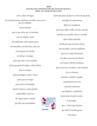 IPDH
                           OFICINA DE CONSTRUÇÕES DE ITENS DO SPAECE
                                    PROF. Me. MARCOS SILVANO

              com a cabeça no lugar,                   Gente que gosta de fazer as coisas de que gosta,

de conteúdo interno, idealismo nos olhos, mas com os             sem fugir de compromissos
                 pés na realidade.
                                                                    difíceis ou inadiáveis.
                  Gosto de gente
                                                          Gente que colhe, acolhe, orienta, entende,
         que ri, que chora, que se emociona
                                                           entende-se, aconselha, busca a verdade.
              com um simples e-mail,
                                                                   Quer sempre aprender,
        um telefonema, uma canção suave,
                                                              mesmo que seja com uma criança,
       um bom filme, um bom livro, uma ave,
                                                             com um pobre, com um analfabeto.
             com um gesto de carinho,
                                                                Gente de coração desarmado,
               um abraço, um afago,
                                                               sem ódio ou preconceito barato.
          gente que ama e curte saudade.
                                                               Com muito AMOR, confiança.
     Gente que gosta de amigos, cultiva flores,
                                                         Gente que erra e reconhece, sem tormento;
                  ama os animais;
                                                                      Cai e se levanta;
         admira paisagens, mato e chuva.
                                                                Apanha e assimila os golpes,
               Gente que tem tempo
                                                                   tirando lições dos erros
             para sorrir com bondade,
                                                                    e fazendo redentoras
         repartir ternuras, semear perdão,
                                                                 suas lágrimas e sofrimento.
              compartilhar vivências,
                                                                Gosto muito de gente assim...
             dar espaço para a emoção
                                                                        E desconfio...
            que flui com naturalidade.
                                                                 que... é deste tipo de gente

                                                                 que DEUS também gosta!

                                                                         Um abraço,
 