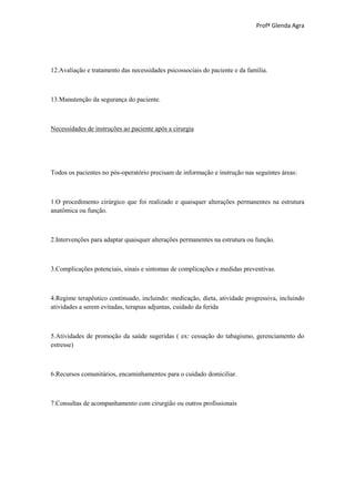 Profª Glenda Agra




12.Avaliação e tratamento das necessidades psicossociais do paciente e da família.



13.Manutenção da segurança do paciente.



Necessidades de instruções ao paciente após a cirurgia




Todos os pacientes no pós-operatório precisam de informação e instrução nas seguintes áreas:



1.O procedimento cirúrgico que foi realizado e quaisquer alterações permanentes na estrutura
anatômica ou função.



2.Intervenções para adaptar quaisquer alterações permanentes na estrutura ou função.



3.Complicações potenciais, sinais e sintomas de complicações e medidas preventivas.



4.Regime terapêutico continuado, incluindo: medicação, dieta, atividade progressiva, incluindo
atividades a serem evitadas, terapias adjuntas, cuidado da ferida



5.Atividades de promoção da saúde sugeridas ( ex: cessação do tabagismo, gerenciamento do
estresse)



6.Recursos comunitários, encaminhamentos para o cuidado domiciliar.



7.Consultas de acompanhamento com cirurgião ou outros profissionais
 