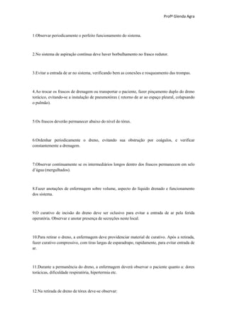 Profª Glenda Agra



1.Observar periodicamente o perfeito funcionamento do sistema.



2.No sistema de aspiração contínua deve haver borbulhamento no frasco redutor.



3.Evitar a entrada de ar no sistema, verificando bem as conexões e rosqueamento das trompas.



4.Ao trocar os frascos de drenagem ou transportar o paciente, fazer pinçamento duplo do dreno
torácico, evitando-se a instalação de pneumotórax ( retorno de ar ao espaço pleural, colapsando
o pulmão).



5.Os frascos deverão permanecer abaixo do nível do tórax.



6.Ordenhar periodicamente o dreno, evitando sua obstrução por coágulos, e verificar
constantemente a drenagem.



7.Observar continuamente se os intermediários longos dentro dos frascos permanecem em selo
d’água (mergulhados).



8.Fazer anotações de enfermagem sobre volume, aspecto do líquido drenado e funcionamento
dos sistema.



9.O curativo de incisão do dreno deve ser oclusivo para evitar a entrada de ar pela ferida
operatória. Observar e anotar presença de secreções neste local.



10.Para retirar o dreno, a enfermagem deve providenciar material de curativo. Após a retirada,
fazer curativo compressivo, com tiras largas de esparadrapo, rapidamente, para evitar entrada de
ar.



11.Durante a permanência do dreno, a enfermagem deverá observar o paciente quanto a: dores
torácicas, dificuldade respiratória, hipertermia etc.



12.Na retirada de dreno de tórax deve-se observar:
 