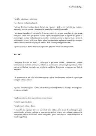 Profª Glenda Agra




*se já foi ordenhado o suficiente;

*se o dreno é mediano ou lateral;

*retirada do dreno mediano (sem abertura de pleuras) – pede-se ao paciente que segure a
respiração, puxa-se o dreno e amarra-se fio para fechar o orifício de entrada.

*retirada do dreno lateral ( os cuidados devem ser maiores) – preparar uma placa de esparadrapo
com gaze; cortar o fio que prende o dreno à pele; em seguida soltar o segundo fio; pedir ao
paciente para inspirar profundamente e prender a respiração; retirar o dreno e fixar o ponto da
bailarina para ocluir o orifício do dreno; aplicar imediatamente a placa de esparadrapo com gaze
sobre o orifício, evitando-se qualquer entrada de ar e conseqüente pneumotórax;

*após a retirada do dreno, observar se o paciente apresenta insuficiência respiratória.



NOTAS:



*Manobras descritas no item 12 referem-se a pacientes lúcidos, colaborativos; quando
realizadas com pacientes comatosos, sedados ou anestesiados, em ventilação espontânea, retirar
o dreno no final da inspiração; em ventilação mecânica, desconectar o respirador ao final da
inspiração.



*Se o momento do nó, o fio bailarina romper-se, aplicar imediatamente a placa de esparadrapo
com gaze sobre o orifício.



*Quando houver coágulo e o dreno for mediano (sem rompimento da pleura) o mesmo poderá
ou não ser aspirado:



*opção de retirar o dreno aspirando ao mesmo tempo;

*somente aspirar o dreno;

*simplesmente retirar o dreno.

*a manobra de aspiração deve ser executada pelo médico, com ajuda da enfermagem, pois
contaminação, arritmias cardíacas e sangramentos podem ocorrer, necessitando, portanto, de
luva estéril, material de curativo, sonda nasogástrica grossa, anti-sépticos e aspirador (vácuo de
parede ou portátil).
 