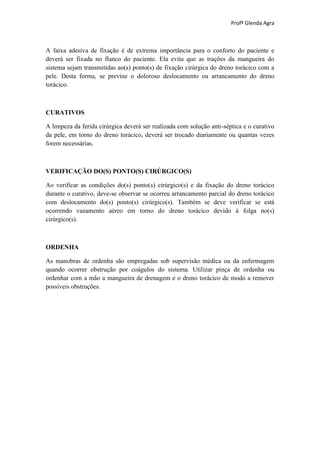 Profª Glenda Agra



A faixa adesiva de fixação é de extrema importância para o conforto do paciente e
deverá ser fixada no flanco do paciente. Ela evita que as trações da mangueira do
sistema sejam transmitidas ao(s) ponto(s) de fixação cirúrgica do dreno torácico com a
pele. Desta forma, se previne o doloroso deslocamento ou arrancamento do dreno
torácico.



CURATIVOS

A limpeza da ferida cirúrgica deverá ser realizada com solução anti-séptica e o curativo
da pele, em torno do dreno torácico, deverá ser trocado diariamente ou quantas vezes
forem necessárias.



VERIFICAÇÃO DO(S) PONTO(S) CIRÚRGICO(S)

Ao verificar as condições do(s) ponto(s) cirúrgico(s) e da fixação do dreno torácico
durante o curativo, deve-se observar se ocorreu arrancamento parcial do dreno torácico
com deslocamento do(s) ponto(s) cirúrgico(s). Também se deve verificar se está
ocorrendo vazamento aéreo em torno do dreno torácico devido à folga no(s)
cirúrgico(s).



ORDENHA

As manobras de ordenha são empregadas sob supervisão médica ou da enfermagem
quando ocorrer obstrução por coágulos do sistema. Utilizar pinça de ordenha ou
ordenhar com a mão a mangueira de drenagem e o dreno torácico de modo a remover
possíveis obstruções.
 