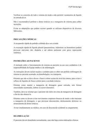 Profª Glenda Agra



Verificar as conexões de todo o sistema de modo a não permitir vazamentos de líquido
ou entrada de ar.

Não é recomendável perfurar o dreno torácico ou a mangueira do sistema para colher
secreções.

Evitar as adaptações que podem ocorrer quando se utilizam dispositivos de diversos
fabricantes.



PRECAUÇÕES MÉDICAS

A reexpansão rápida do pulmão colabado deve ser evitada.

A evacuação rápida do líquido pleural (pneumotórax, hidrotórax ou hemotórax) poderá
provocar mal-estar, dor, dispnéia e até edema pulmonar com grave repercussão
sistêmica.



INSTRUÇÕES AO PACIENTE

A instrução sobre o funcionamento do sistema ao paciente ou aos seus cuidadores é de
responsabilidade da Equipe médica e de enfermagem.

As instruções devem incluir noções e cuidados para se obter um perfeita sinfonagem do
sistema no paciente acamado, na deambulação e no transporte.

Orientar que não se deve elevar o frasco coletor acima do nível da cintura, para evitar o
refluxo de líquidos do frasco coletor para a cavidade torácica.

Orientar como manter a mangueira de drenagem quase esticada, sem formar
sinuosidades acentuadas, dobras ou acotovelamentos.

Também, deve-se orientar que o paciente não deite em cima da mangueira de drenagem
a fim de não obstruí-la.

Orientar como se devem evitar movimentos corpóreos bruscos de modo a não tracionar
a mangueira de drenagem, o que provocar desconexões, deslocamento doloroso ou
arrancamento do dreno torácico.

Avisar imediatamente ao médico, em caso de desconexão acidental ou sangramento.



DEAMBULAÇÃO

O paciente deverá deambular normalmente, caso não haja contra-indicações clínicas.
 