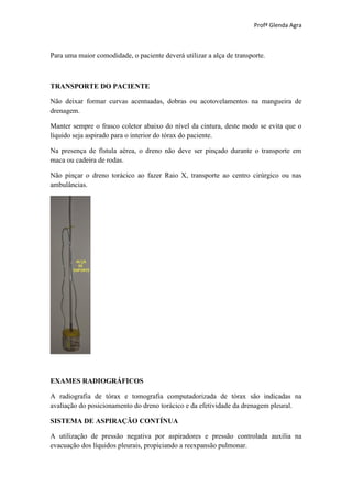 Profª Glenda Agra



Para uma maior comodidade, o paciente deverá utilizar a alça de transporte.



TRANSPORTE DO PACIENTE

Não deixar formar curvas acentuadas, dobras ou acotovelamentos na mangueira de
drenagem.

Manter sempre o frasco coletor abaixo do nível da cintura, deste modo se evita que o
líquido seja aspirado para o interior do tórax do paciente.

Na presença de fístula aérea, o dreno não deve ser pinçado durante o transporte em
maca ou cadeira de rodas.

Não pinçar o dreno torácico ao fazer Raio X, transporte ao centro cirúrgico ou nas
ambulâncias.




EXAMES RADIOGRÁFICOS

A radiografia de tórax e tomografia computadorizada de tórax são indicadas na
avaliação do posicionamento do dreno torácico e da efetividade da drenagem pleural.

SISTEMA DE ASPIRAÇÃO CONTÍNUA

A utilização de pressão negativa por aspiradores e pressão controlada auxilia na
evacuação dos líquidos pleurais, propiciando a reexpansão pulmonar.
 